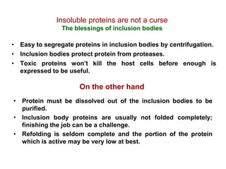 Insoluble proteins are not a curse
                The blessings of inclusion bodies

• Easy to segregate proteins in inclusion bodies by centrifugation.
• Inclusion bodies protect protein from proteases.
• Toxic proteins won’t kill the host cells before enough is
  expressed to be useful.

                      On the other hand
• Protein must be dissolved out of the inclusion bodies to be
  purified.
• Inclusion body proteins are usually not folded completely;
  finishing the job can be a challenge.
• Refolding is seldom complete and the portion of the protein
  which is active may be very low at best.
 