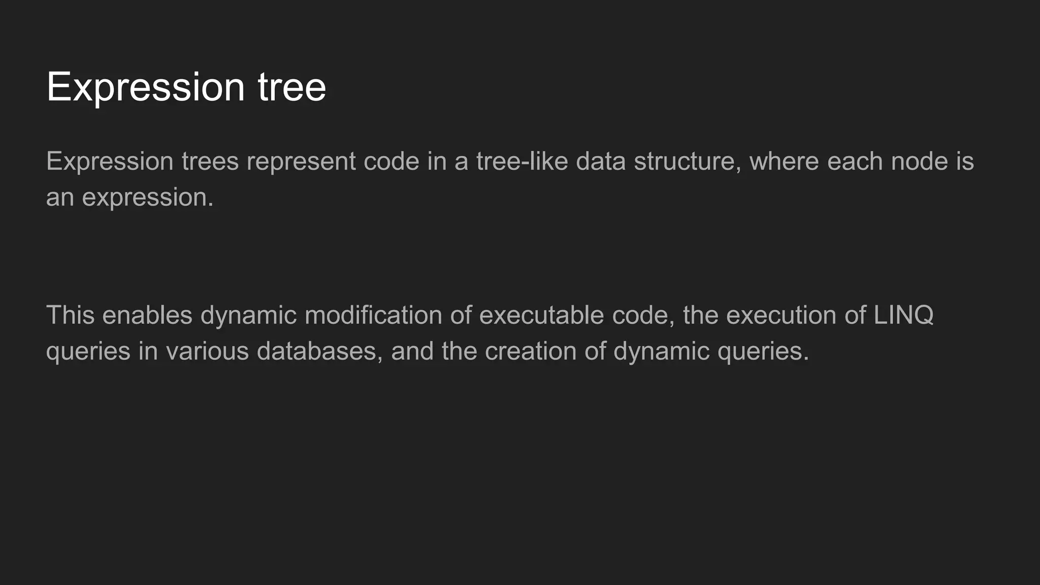 Expression tree
Expression trees represent code in a tree-like data structure, where each node is
an expression.
This enables dynamic modification of executable code, the execution of LINQ
queries in various databases, and the creation of dynamic queries.