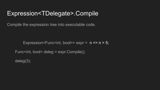 Expression<TDelegate>.Compile
Compile the expression tree into executable code.
Expression<Func<int, bool>> expr = n => n > 5;
Func<int, bool> deleg = expr.Compile();
deleg(3);
 