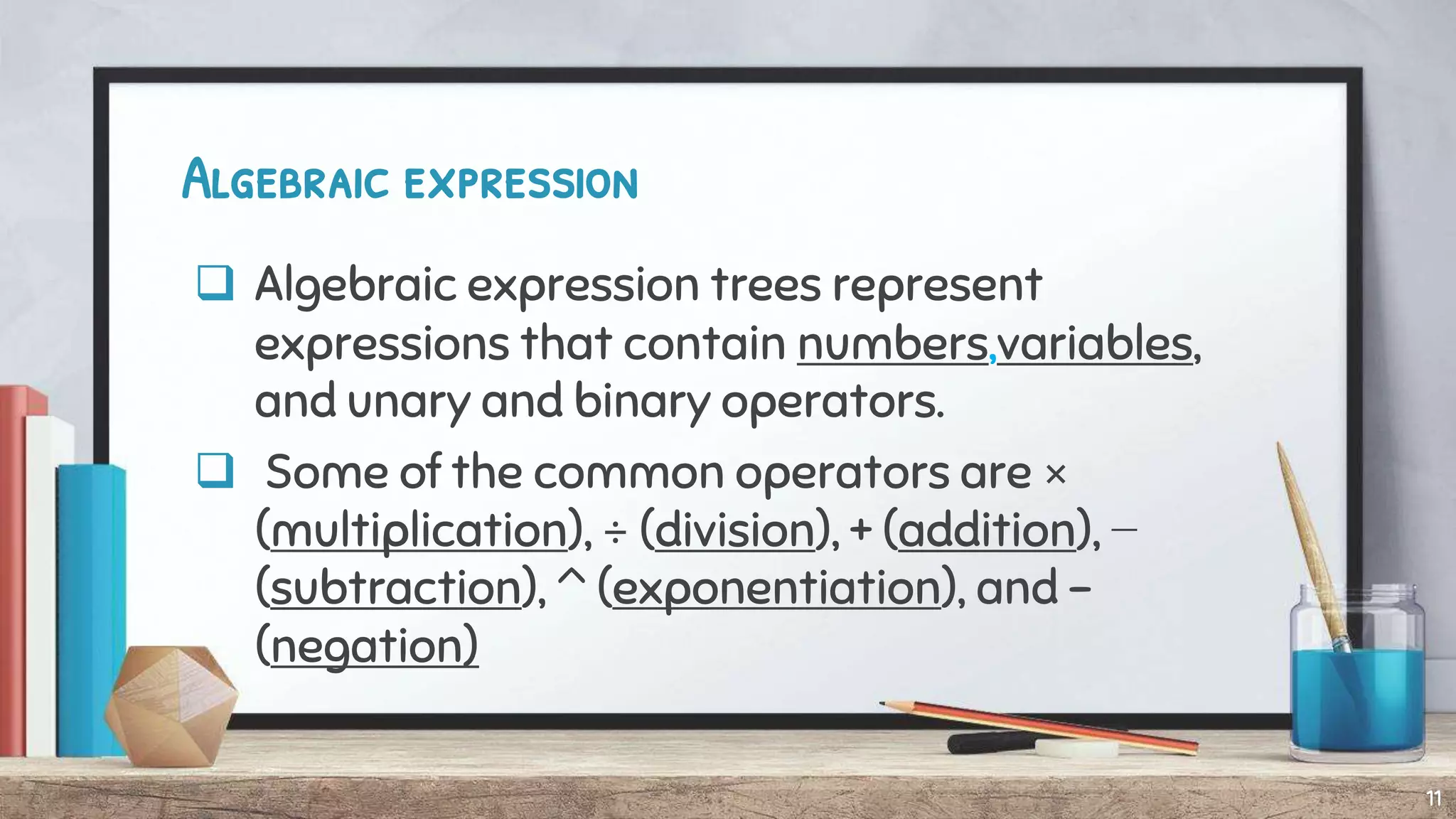 Algebraic expression
 Algebraic expression trees represent
expressions that contain numbers,variables,
and unary and binary operators.
 Some of the common operators are ×
(multiplication), ÷ (division), + (addition), −
(subtraction), ^ (exponentiation), and -
(negation)
11
 