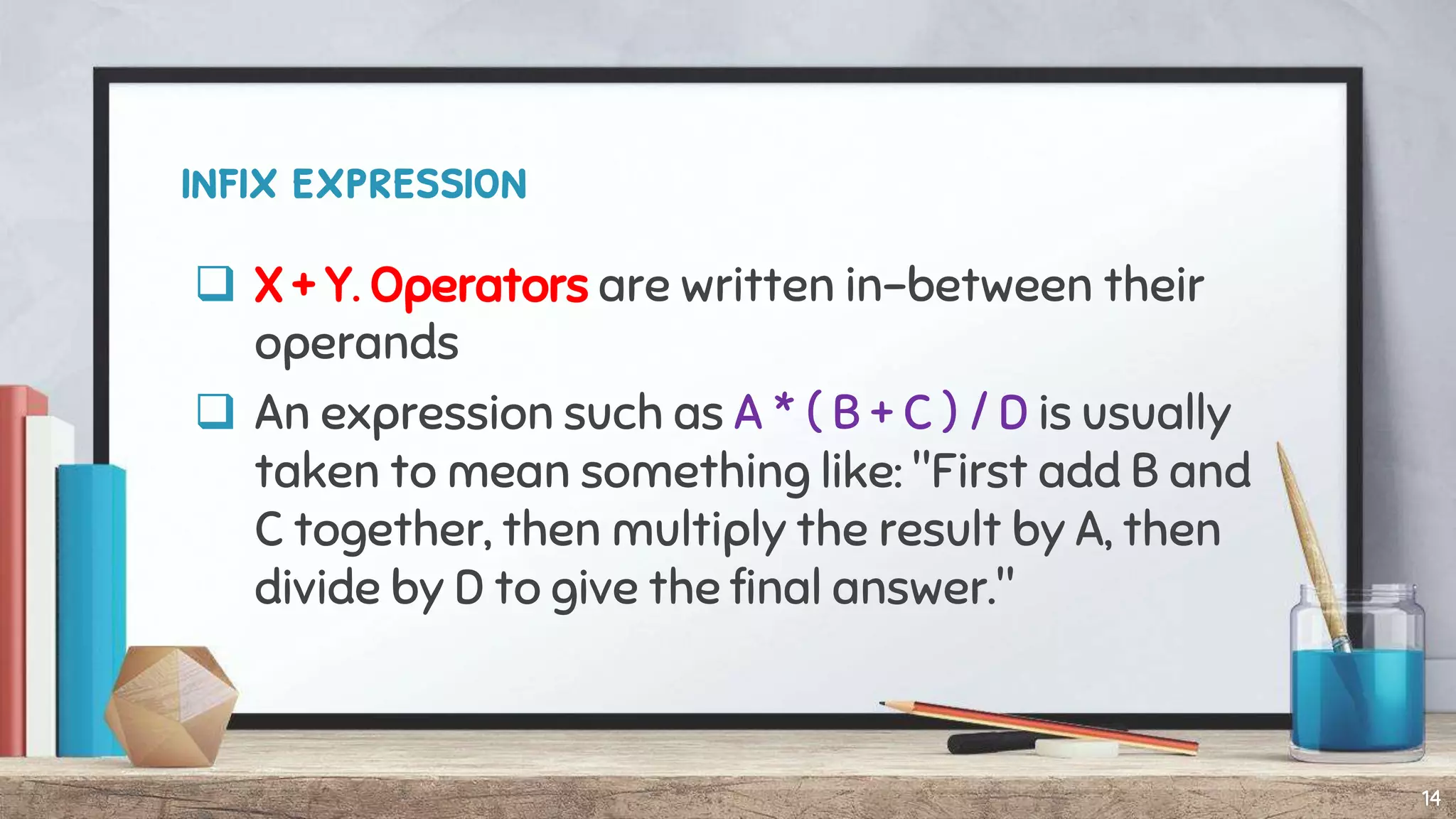 infix expression
 X + Y. Operators are written in-between their
operands
 An expression such as A * ( B + C ) / D is usually
taken to mean something like: "First add B and
C together, then multiply the result by A, then
divide by D to give the final answer."
14
 