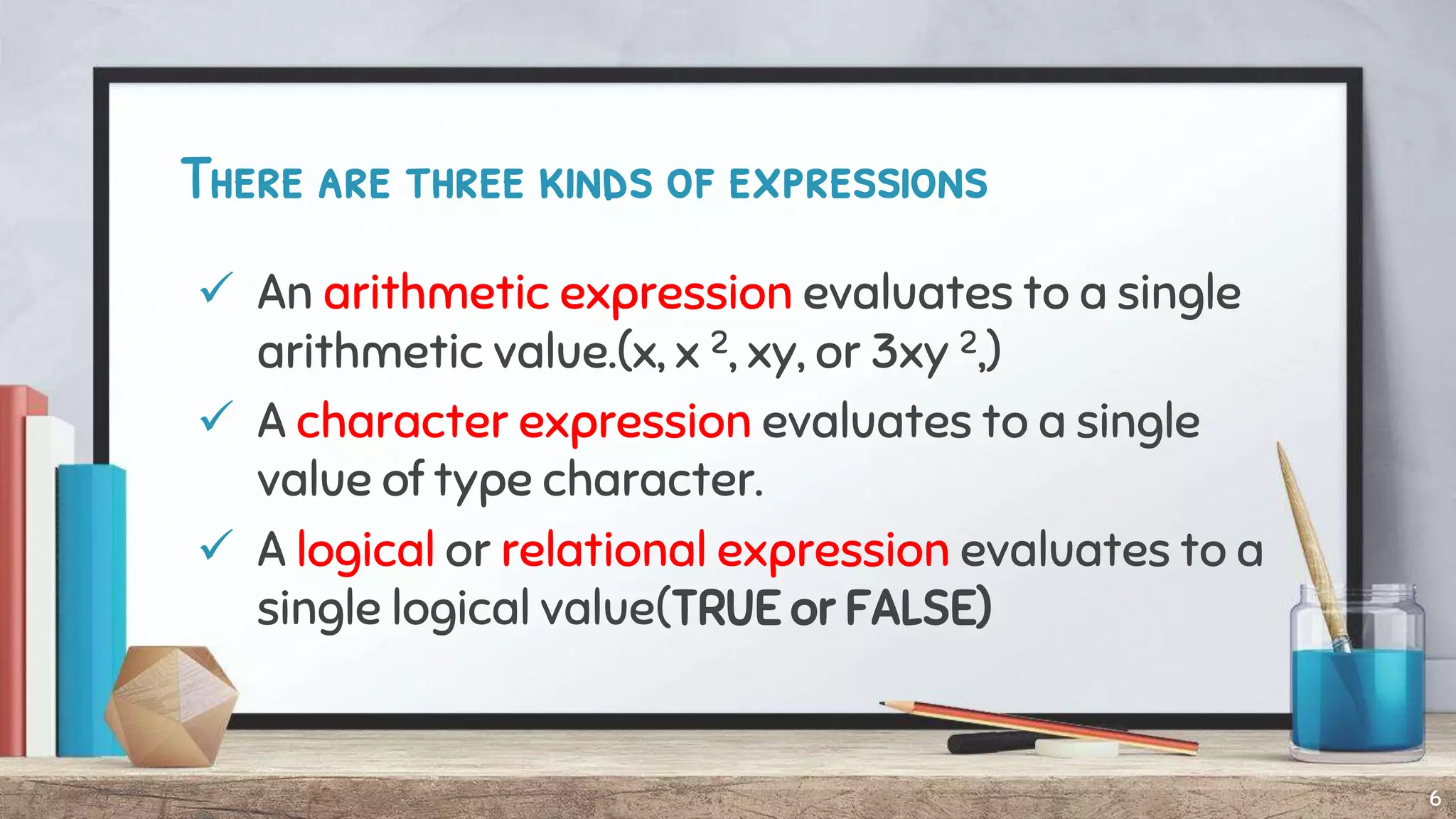 There are three kinds of expressions
 An arithmetic expression evaluates to a single
arithmetic value.(x, x 2, xy, or 3xy 2,)
 A character expression evaluates to a single
value of type character.
 A logical or relational expression evaluates to a
single logical value(TRUE or FALSE)
6
 