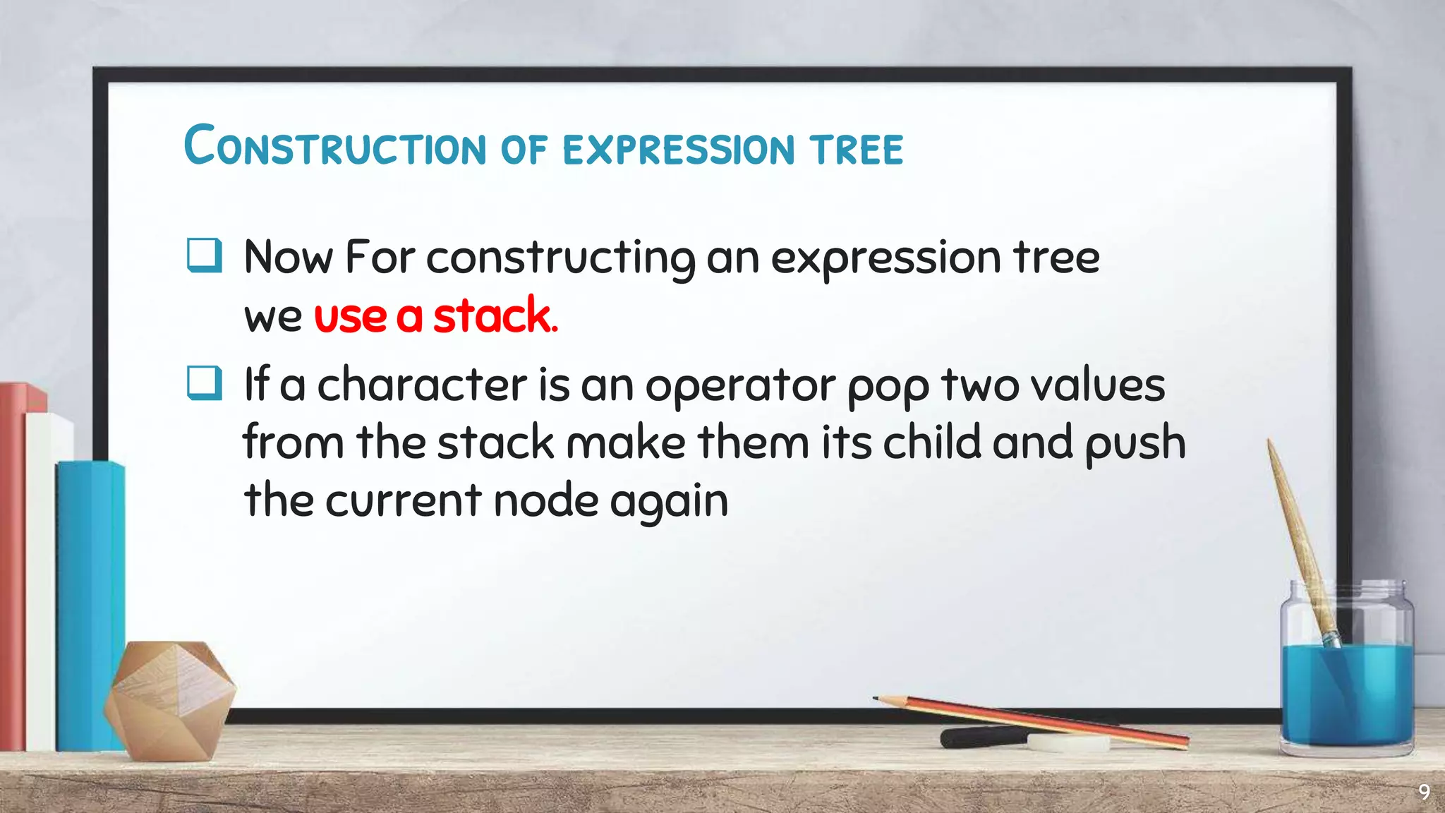 Construction of expression tree
 Now For constructing an expression tree
we use a stack.
 If a character is an operator pop two values
from the stack make them its child and push
the current node again
9
 