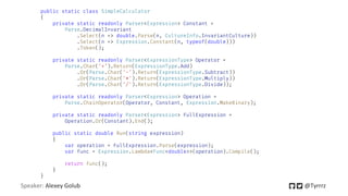 Speaker: Alexey Golub @Tyrrrz
public static class SimpleCalculator
{
private static readonly Parser<Expression> Constant =
Parse.DecimalInvariant
.Select(n => double.Parse(n, CultureInfo.InvariantCulture))
.Select(n => Expression.Constant(n, typeof(double)))
.Token();
private static readonly Parser<ExpressionType> Operator =
Parse.Char('+').Return(ExpressionType.Add)
.Or(Parse.Char('-').Return(ExpressionType.Subtract))
.Or(Parse.Char('*').Return(ExpressionType.Multiply))
.Or(Parse.Char('/').Return(ExpressionType.Divide));
private static readonly Parser<Expression> Operation =
Parse.ChainOperator(Operator, Constant, Expression.MakeBinary);
private static readonly Parser<Expression> FullExpression =
Operation.Or(Constant).End();
public static double Run(string expression)
{
var operation = FullExpression.Parse(expression);
var func = Expression.Lambda<Func<double>>(operation).Compile();
return func();
}
}
 
