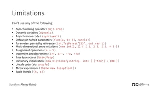 Speaker: Alexey Golub @Tyrrrz
Limitations
• Null-coalescing operator (obj?.Prop)
• Dynamic variables (dynamic)
• Asynchronous code (async/await)
• Default or named parameters (func(a, b: 5), func(a))
• Parameters passed by reference (int.TryParse("123", out var i))
• Multi-dimensional array initializers (new int[2, 2] { { 1, 2 }, { 3, 4 } })
• Assignment operations (a = 5)
• Increment and decrement (a++, a--, --a, ++a)
• Base type access (base.Prop)
• Dictionary initialization (new Dictionary<string, int> { ["foo"] = 100 })
• Unsafe code (via unsafe)
• Throw expressions (throw new Exception())
• Tuple literals ((5, x))
Can’t use any of the following:
 
