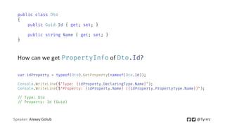 Speaker: Alexey Golub @Tyrrrz
How can we get PropertyInfo of Dto.Id?
public class Dto
{
public Guid Id { get; set; }
public string Name { get; set; }
}
var idProperty = typeof(Dto).GetProperty(nameof(Dto.Id));
Console.WriteLine($"Type: {idProperty.DeclaringType.Name}");
Console.WriteLine($"Property: {idProperty.Name} ({idProperty.PropertyType.Name})");
=/ Type: Dto
=/ Property: Id (Guid)
 
