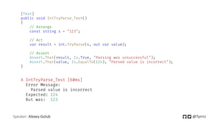 Speaker: Alexey Golub @Tyrrrz
[Test]
public void IntTryParse_Test()
{
// Arrange
const string s = "123";
// Act
var result = int.TryParse(s, out var value);
// Assert
Assert.That(result, Is.True, "Parsing was unsuccessful");
Assert.That(value, Is.EqualTo(124), "Parsed value is incorrect");
}
X IntTryParse_Test [60ms]
Error Message:
Parsed value is incorrect
Expected: 124
But was: 123
 