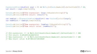 Speaker: Alexey Golub @Tyrrrz
Expression<Func<double=> expr = () => Math.Sin(Guid.NewGuid().GetHashCode()) / 10;
var result = expr.Compile()();
Console.WriteLine($"Old expression: {expr.ToReadableString()}");
Console.WriteLine($"Old result: {result}");
var newExpr = (Expression<Func<double=>) new Visitor().Visit(expr);
var newResult = newExpr.Compile()();
Console.WriteLine($"New expression: {newExpr.ToReadableString()}");
Console.WriteLine($"New result value: {newResult}");
=/ Old expression: () => Math.Sin((double)Guid.NewGuid().GetHashCode()) / 10d
=/ Old result: 0.09489518488876232
=/ New expression: () => Math.Cos((double)Guid.NewGuid().GetHashCode()) / 10d
=/ New result value: 0.07306426748550407
 