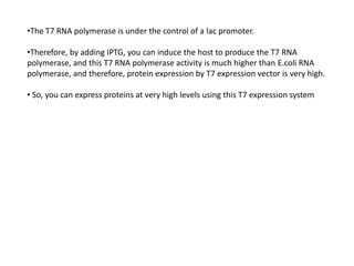 •The T7 RNA polymerase is under the control of a lac promoter.
•Therefore, by adding IPTG, you can induce the host to produce the T7 RNA
polymerase, and this T7 RNA polymerase activity is much higher than E.coli RNA
polymerase, and therefore, protein expression by T7 expression vector is very high.
• So, you can express proteins at very high levels using this T7 expression system
 