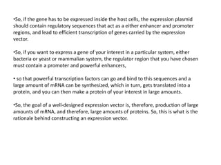 •So, if the gene has to be expressed inside the host cells, the expression plasmid
should contain regulatory sequences that act as a either enhancer and promoter
regions, and lead to efficient transcription of genes carried by the expression
vector.
•So, if you want to express a gene of your interest in a particular system, either
bacteria or yeast or mammalian system, the regulator region that you have chosen
must contain a promoter and powerful enhancers,
• so that powerful transcription factors can go and bind to this sequences and a
large amount of mRNA can be synthesized, which in turn, gets translated into a
protein, and you can then make a protein of your interest in large amounts.
•So, the goal of a well-designed expression vector is, therefore, production of large
amounts of mRNA, and therefore, large amounts of proteins. So, this is what is the
rationale behind constructing an expression vector.
 