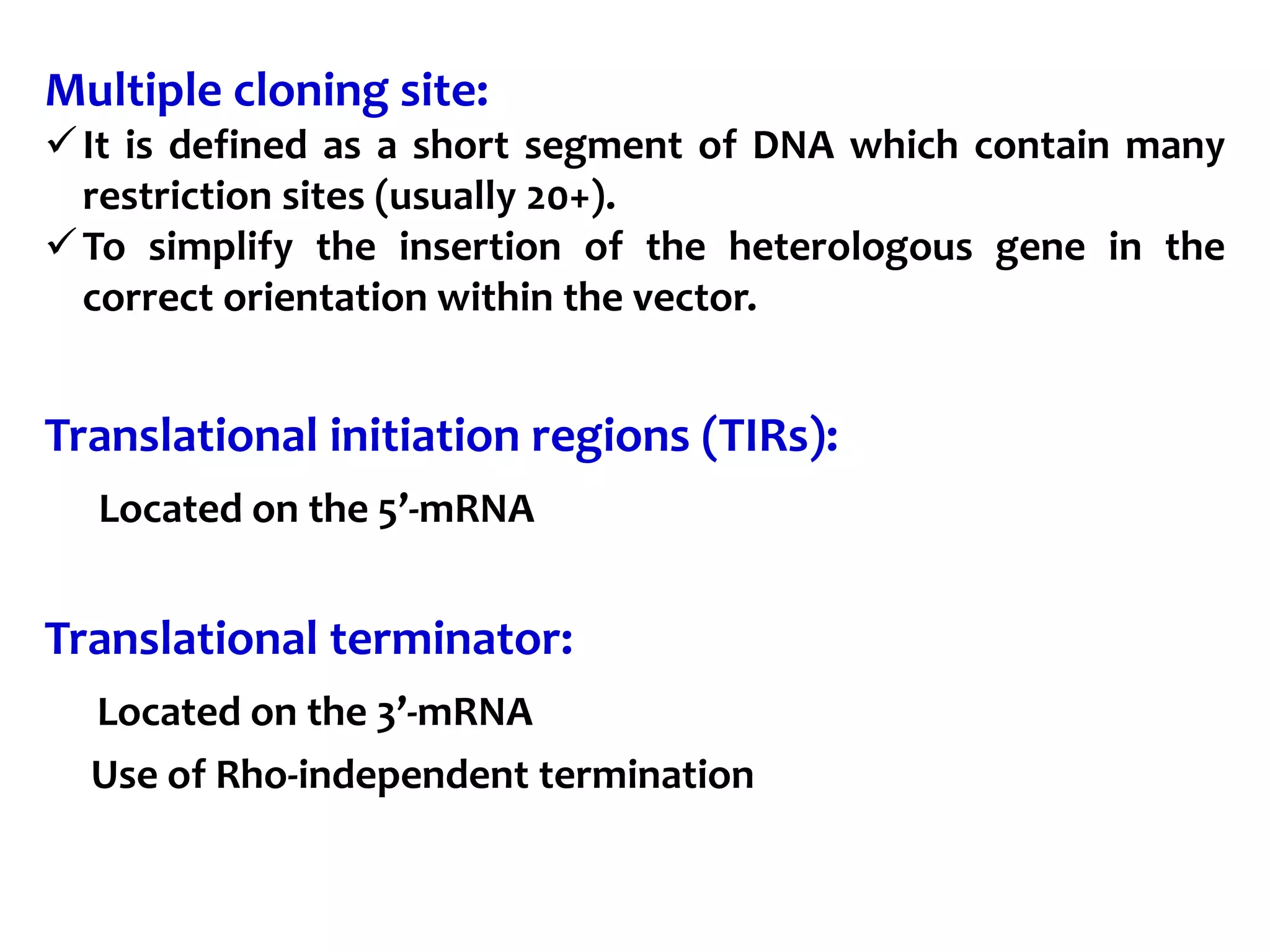 Multiple cloning site:
It is defined as a short segment of DNA which contain many
restriction sites (usually 20+).
To simplify the insertion of the heterologous gene in the
correct orientation within the vector.
Translational initiation regions (TIRs):
Located on the 5’-mRNA
Translational terminator:
Located on the 3’-mRNA
Use of Rho-independent termination
 