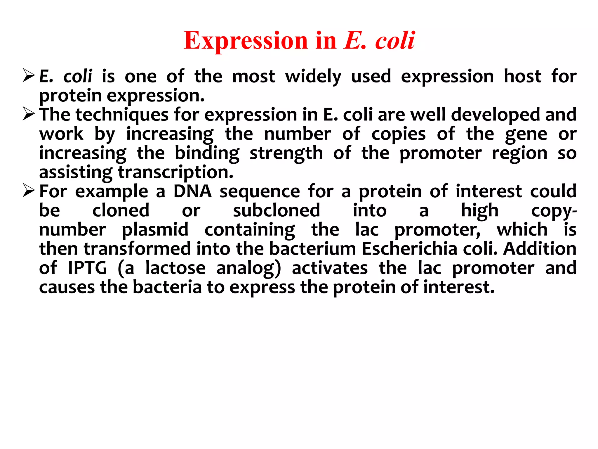 Expression in E. coli
E. coli is one of the most widely used expression host for
protein expression.
The techniques for expression in E. coli are well developed and
work by increasing the number of copies of the gene or
increasing the binding strength of the promoter region so
assisting transcription.
For example a DNA sequence for a protein of interest could
be cloned or subcloned into a high copy-
number plasmid containing the lac promoter, which is
then transformed into the bacterium Escherichia coli. Addition
of IPTG (a lactose analog) activates the lac promoter and
causes the bacteria to express the protein of interest.
 