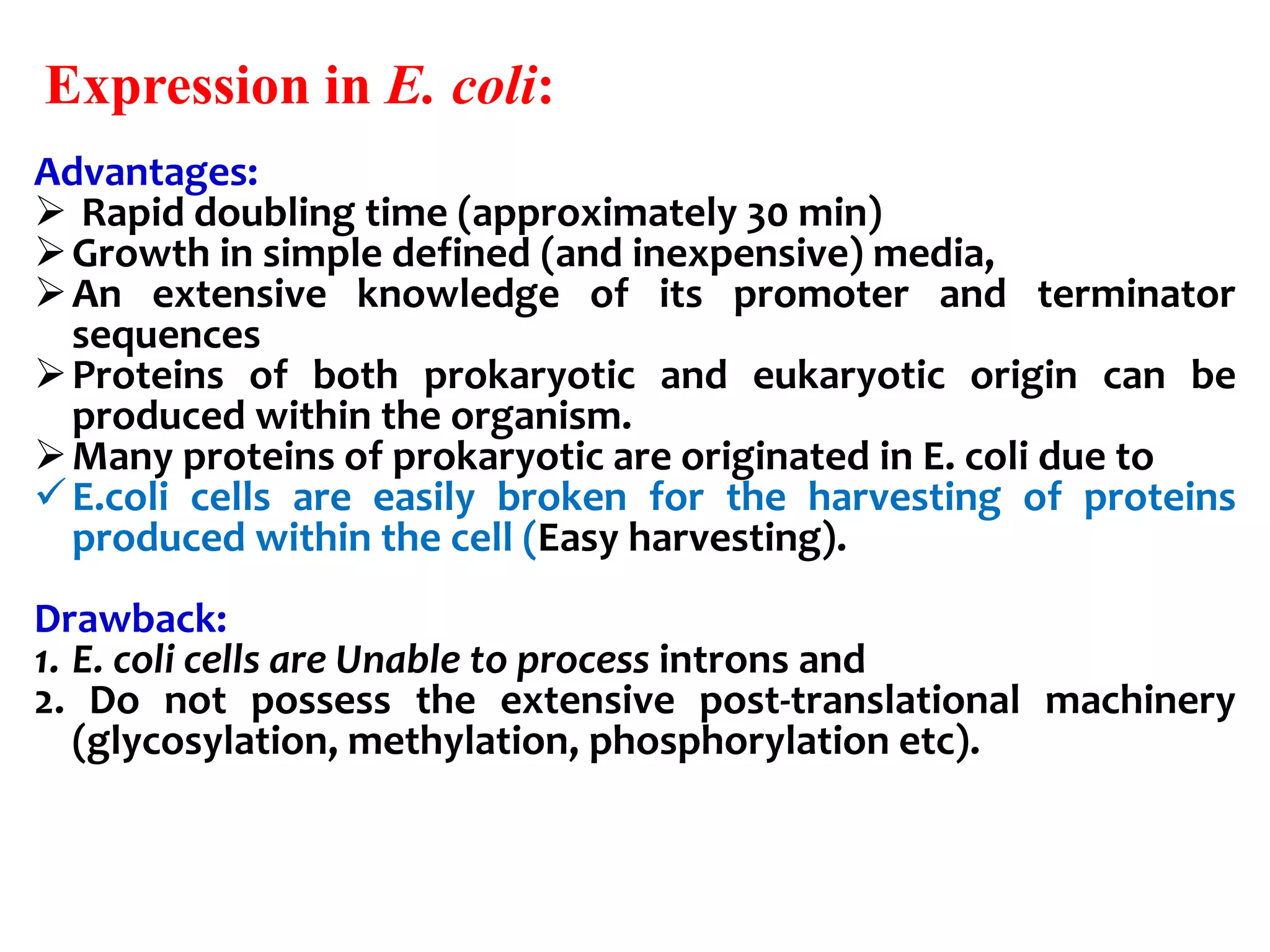 Expression in E. coli:
Advantages:
 Rapid doubling time (approximately 30 min)
Growth in simple defined (and inexpensive) media,
An extensive knowledge of its promoter and terminator
sequences
Proteins of both prokaryotic and eukaryotic origin can be
produced within the organism.
Many proteins of prokaryotic are originated in E. coli due to
E.coli cells are easily broken for the harvesting of proteins
produced within the cell (Easy harvesting).
Drawback:
1. E. coli cells are Unable to process introns and
2. Do not possess the extensive post-translational machinery
(glycosylation, methylation, phosphorylation etc).
 