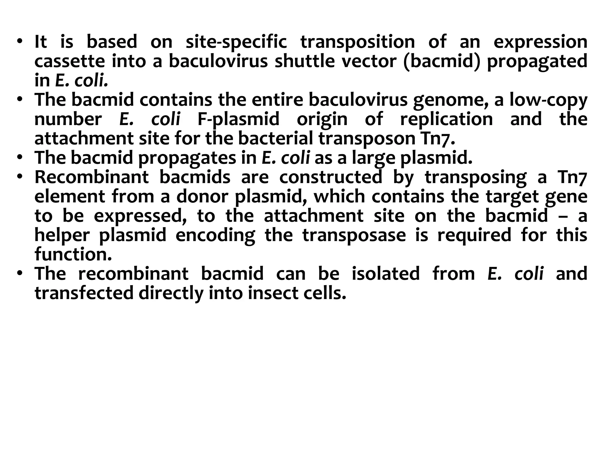 • It is based on site-specific transposition of an expression
cassette into a baculovirus shuttle vector (bacmid) propagated
in E. coli.
• The bacmid contains the entire baculovirus genome, a low-copy
number E. coli F-plasmid origin of replication and the
attachment site for the bacterial transposon Tn7.
• The bacmid propagates in E. coli as a large plasmid.
• Recombinant bacmids are constructed by transposing a Tn7
element from a donor plasmid, which contains the target gene
to be expressed, to the attachment site on the bacmid – a
helper plasmid encoding the transposase is required for this
function.
• The recombinant bacmid can be isolated from E. coli and
transfected directly into insect cells.
 