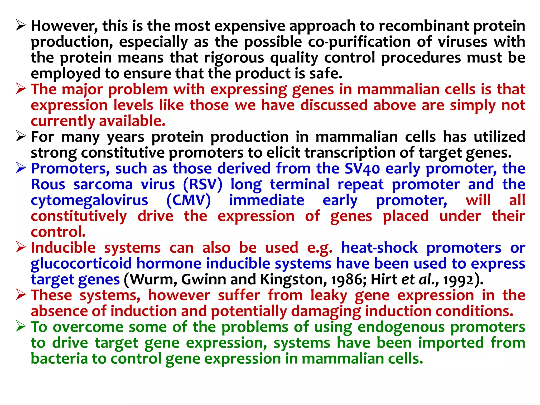  However, this is the most expensive approach to recombinant protein
production, especially as the possible co-purification of viruses with
the protein means that rigorous quality control procedures must be
employed to ensure that the product is safe.
 The major problem with expressing genes in mammalian cells is that
expression levels like those we have discussed above are simply not
currently available.
 For many years protein production in mammalian cells has utilized
strong constitutive promoters to elicit transcription of target genes.
 Promoters, such as those derived from the SV40 early promoter, the
Rous sarcoma virus (RSV) long terminal repeat promoter and the
cytomegalovirus (CMV) immediate early promoter, will all
constitutively drive the expression of genes placed under their
control.
 Inducible systems can also be used e.g. heat-shock promoters or
glucocorticoid hormone inducible systems have been used to express
target genes (Wurm, Gwinn and Kingston, 1986; Hirt et al., 1992).
 These systems, however suffer from leaky gene expression in the
absence of induction and potentially damaging induction conditions.
 To overcome some of the problems of using endogenous promoters
to drive target gene expression, systems have been imported from
bacteria to control gene expression in mammalian cells.
 