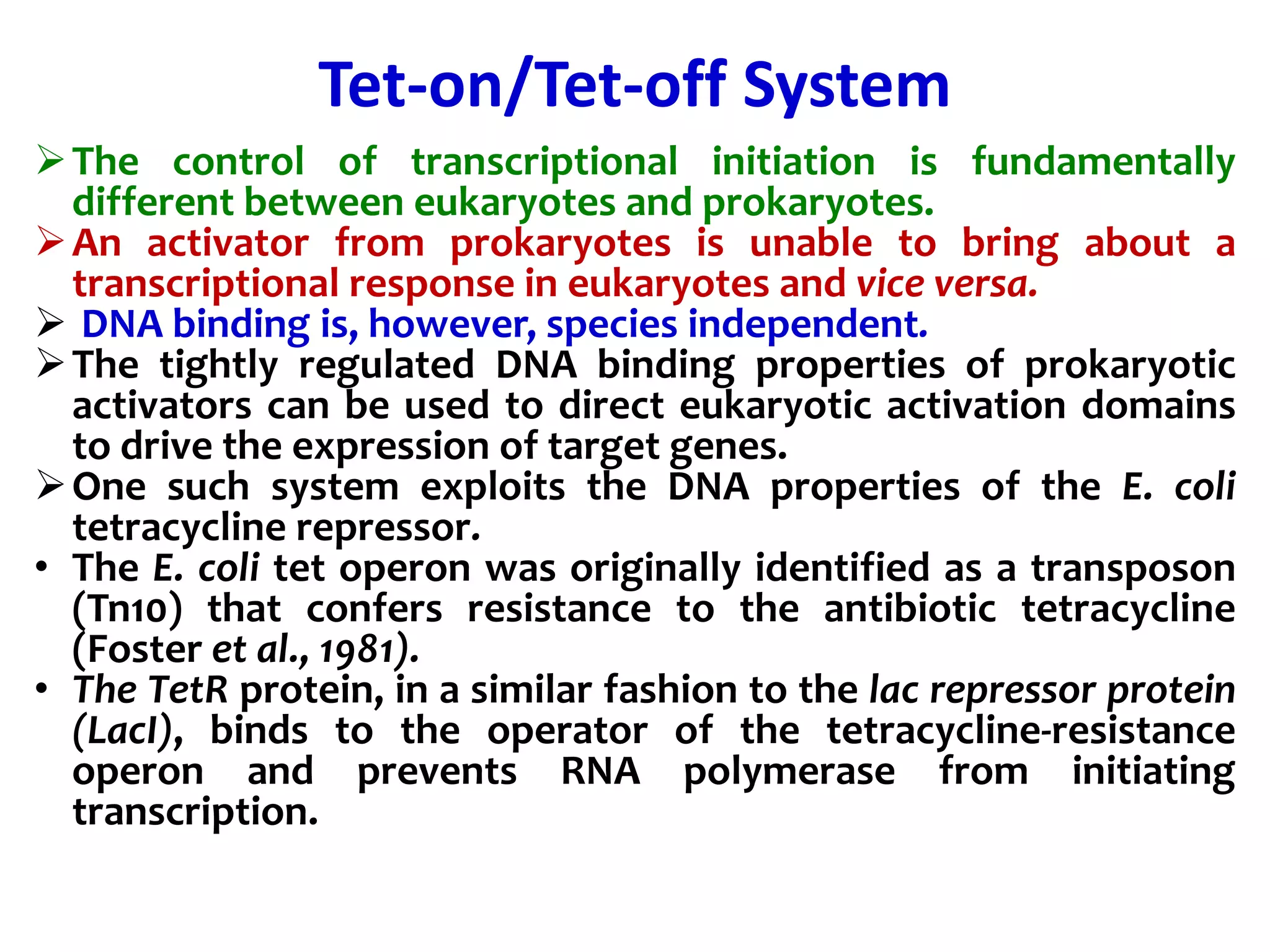 Tet-on/Tet-off System
The control of transcriptional initiation is fundamentally
different between eukaryotes and prokaryotes.
An activator from prokaryotes is unable to bring about a
transcriptional response in eukaryotes and vice versa.
 DNA binding is, however, species independent.
The tightly regulated DNA binding properties of prokaryotic
activators can be used to direct eukaryotic activation domains
to drive the expression of target genes.
One such system exploits the DNA properties of the E. coli
tetracycline repressor.
• The E. coli tet operon was originally identified as a transposon
(Tn10) that confers resistance to the antibiotic tetracycline
(Foster et al., 1981).
• The TetR protein, in a similar fashion to the lac repressor protein
(LacI), binds to the operator of the tetracycline-resistance
operon and prevents RNA polymerase from initiating
transcription.
 