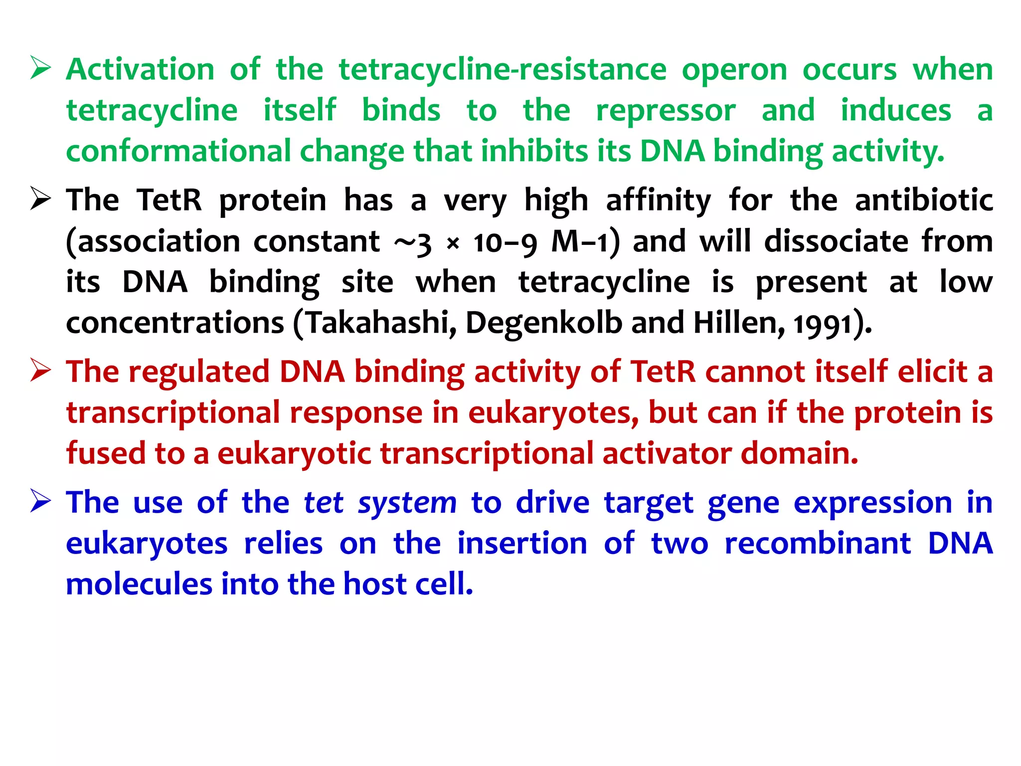  Activation of the tetracycline-resistance operon occurs when
tetracycline itself binds to the repressor and induces a
conformational change that inhibits its DNA binding activity.
 The TetR protein has a very high affinity for the antibiotic
(association constant ∼3 × 10−9 M−1) and will dissociate from
its DNA binding site when tetracycline is present at low
concentrations (Takahashi, Degenkolb and Hillen, 1991).
 The regulated DNA binding activity of TetR cannot itself elicit a
transcriptional response in eukaryotes, but can if the protein is
fused to a eukaryotic transcriptional activator domain.
 The use of the tet system to drive target gene expression in
eukaryotes relies on the insertion of two recombinant DNA
molecules into the host cell.
 