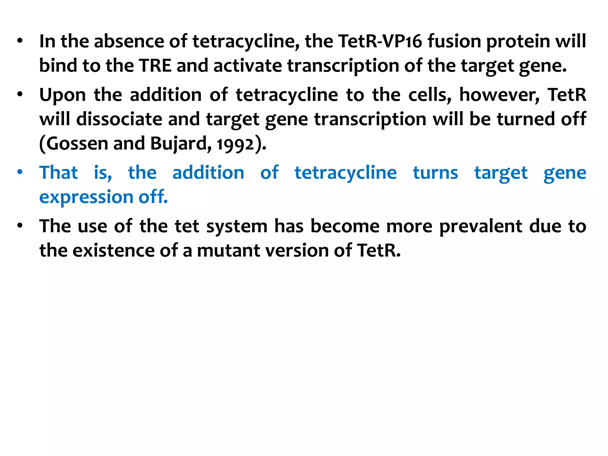 • In the absence of tetracycline, the TetR-VP16 fusion protein will
bind to the TRE and activate transcription of the target gene.
• Upon the addition of tetracycline to the cells, however, TetR
will dissociate and target gene transcription will be turned off
(Gossen and Bujard, 1992).
• That is, the addition of tetracycline turns target gene
expression off.
• The use of the tet system has become more prevalent due to
the existence of a mutant version of TetR.
 