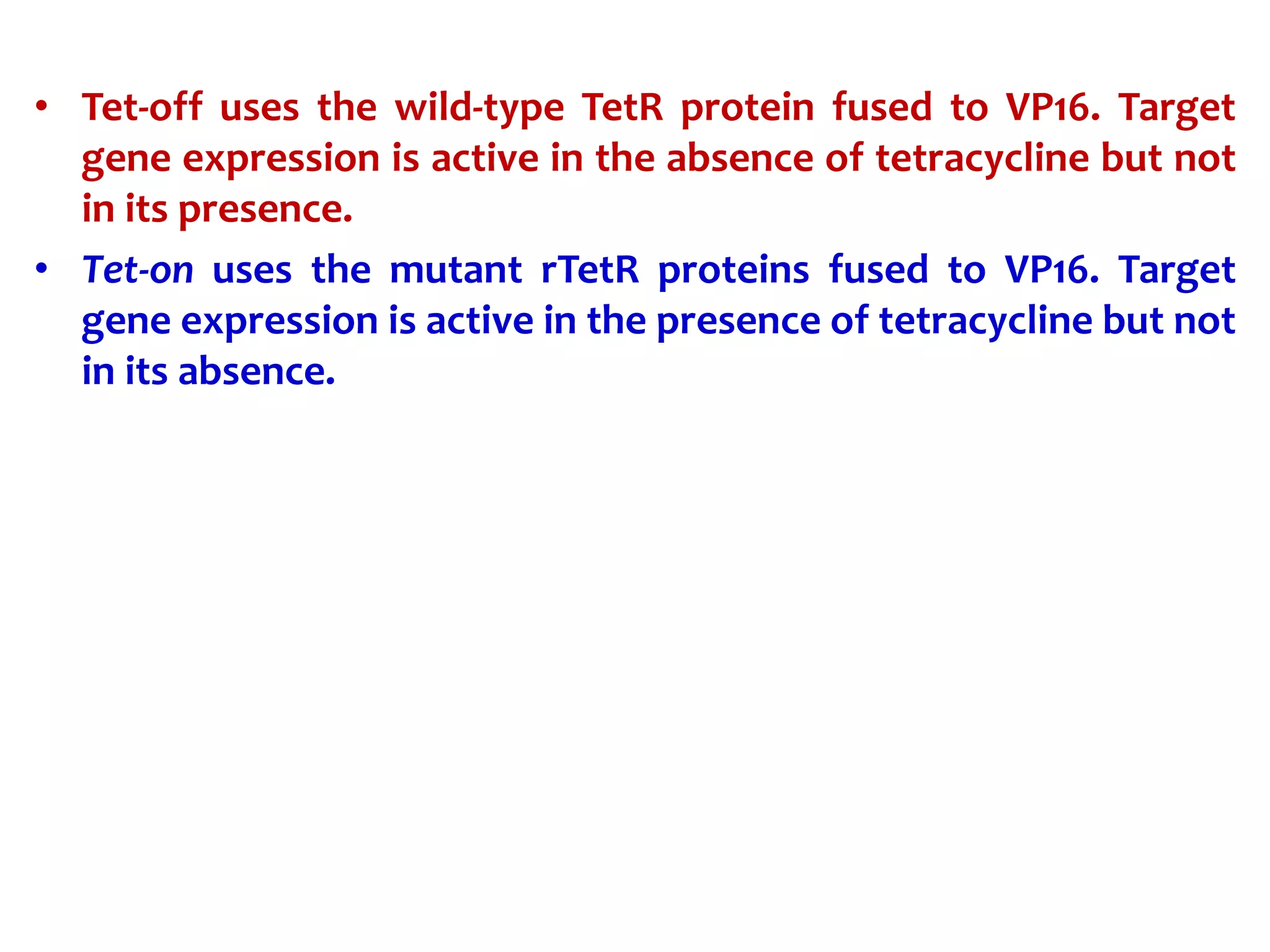 • Tet-off uses the wild-type TetR protein fused to VP16. Target
gene expression is active in the absence of tetracycline but not
in its presence.
• Tet-on uses the mutant rTetR proteins fused to VP16. Target
gene expression is active in the presence of tetracycline but not
in its absence.
 