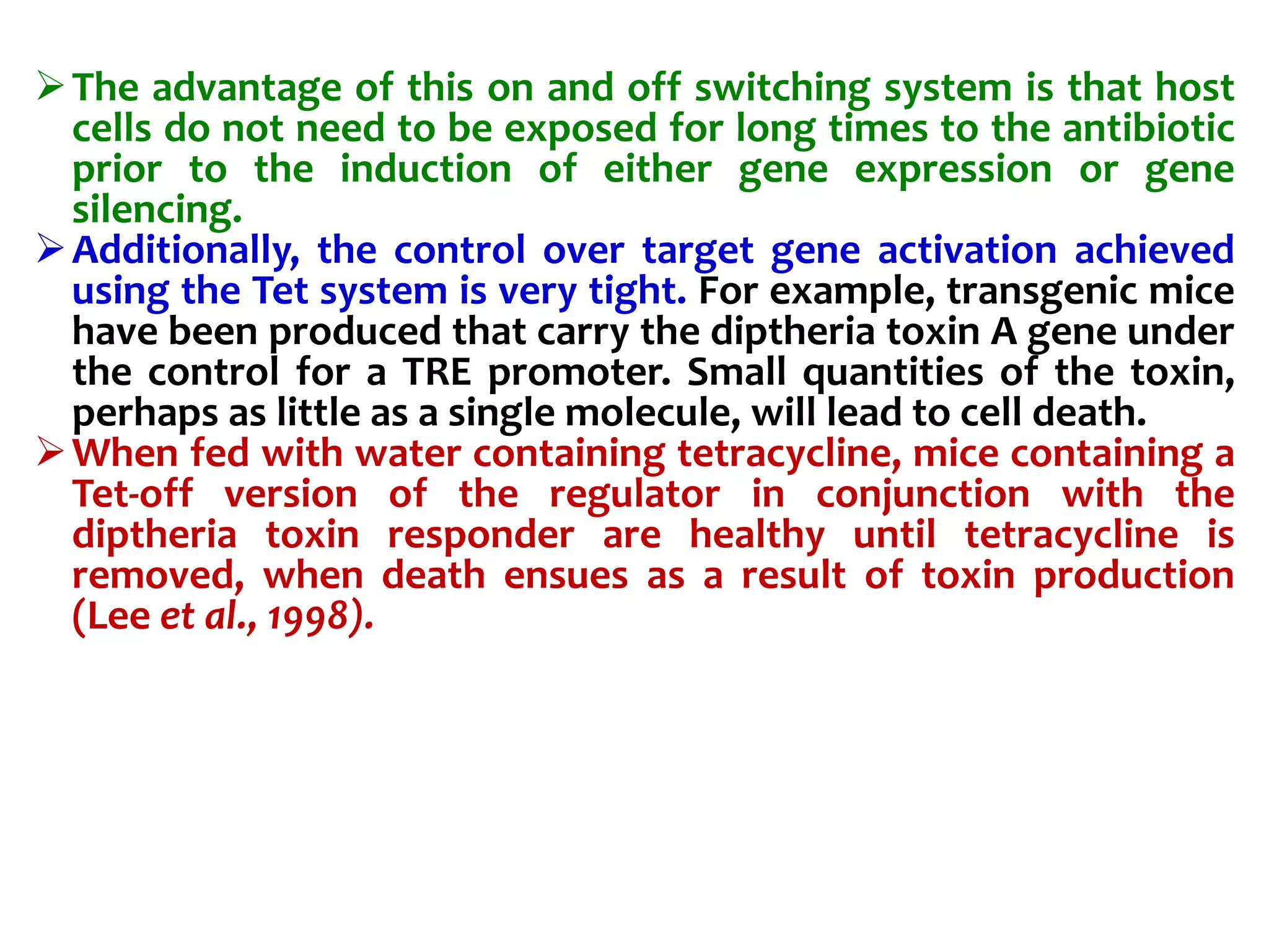 The advantage of this on and off switching system is that host
cells do not need to be exposed for long times to the antibiotic
prior to the induction of either gene expression or gene
silencing.
Additionally, the control over target gene activation achieved
using the Tet system is very tight. For example, transgenic mice
have been produced that carry the diptheria toxin A gene under
the control for a TRE promoter. Small quantities of the toxin,
perhaps as little as a single molecule, will lead to cell death.
When fed with water containing tetracycline, mice containing a
Tet-off version of the regulator in conjunction with the
diptheria toxin responder are healthy until tetracycline is
removed, when death ensues as a result of toxin production
(Lee et al., 1998).
 
