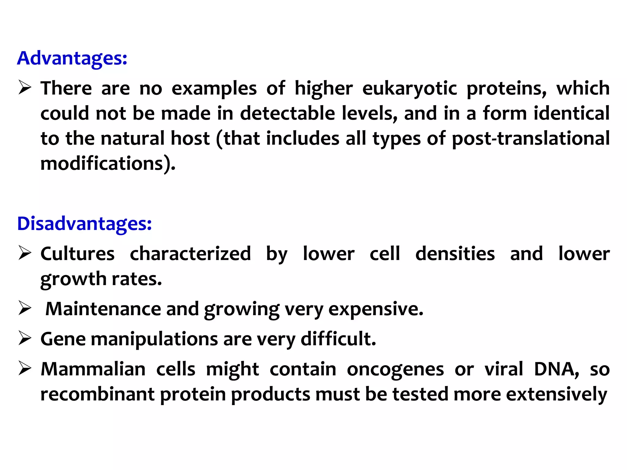Advantages:
 There are no examples of higher eukaryotic proteins, which
could not be made in detectable levels, and in a form identical
to the natural host (that includes all types of post-translational
modifications).
Disadvantages:
 Cultures characterized by lower cell densities and lower
growth rates.
 Maintenance and growing very expensive.
 Gene manipulations are very difficult.
 Mammalian cells might contain oncogenes or viral DNA, so
recombinant protein products must be tested more extensively
 