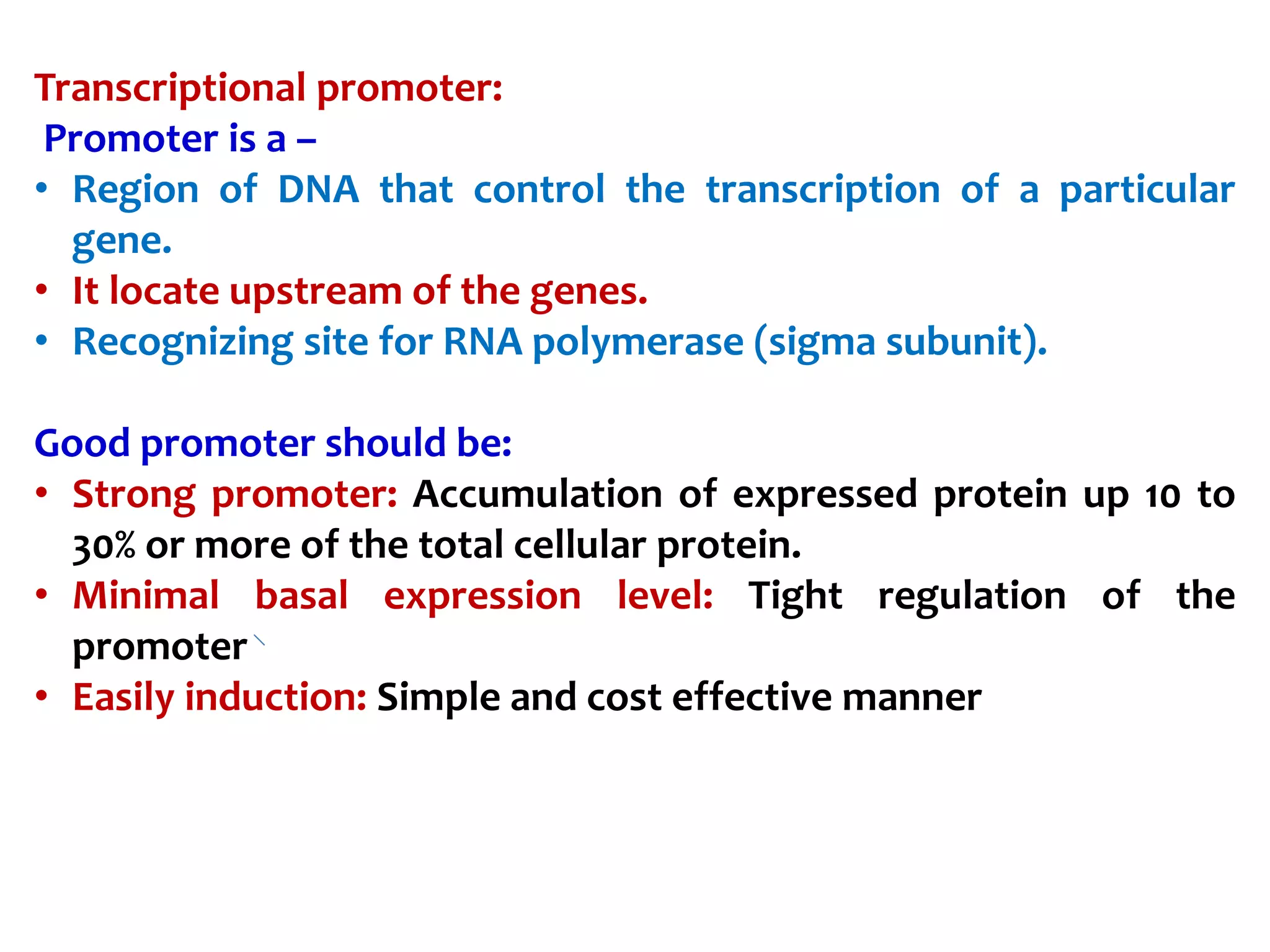 Transcriptional promoter:
Promoter is a –
• Region of DNA that control the transcription of a particular
gene.
• It locate upstream of the genes.
• Recognizing site for RNA polymerase (sigma subunit).
Good promoter should be:
• Strong promoter: Accumulation of expressed protein up 10 to
30% or more of the total cellular protein.
• Minimal basal expression level: Tight regulation of the
promoter
• Easily induction: Simple and cost effective manner
 