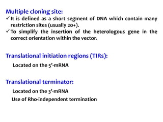 Multiple cloning site:
It is defined as a short segment of DNA which contain many
restriction sites (usually 20+).
To simplify the insertion of the heterologous gene in the
correct orientation within the vector.
Translational initiation regions (TIRs):
Located on the 5’-mRNA
Translational terminator:
Located on the 3’-mRNA
Use of Rho-independent termination
 