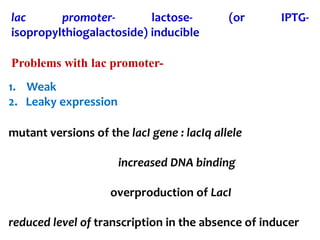 lac promoter- lactose- (or IPTG-
isopropylthiogalactoside) inducible
Problems with lac promoter-
1. Weak
2. Leaky expression
mutant versions of the lacI gene : lacIq allele
increased DNA binding
overproduction of LacI
reduced level of transcription in the absence of inducer
 