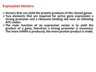 Expression Vectors:
Vectors that can yield the protein products of the cloned genes.
Two elements that are required for active gene expression: a
strong promoter and a ribosome binding site near an initiating
ATG codon.
The main function of an expression vector is to yield the
product of a gene, therefore a strong promoter is necessary.
The more mRNA is produced, the more protein product is made.
 