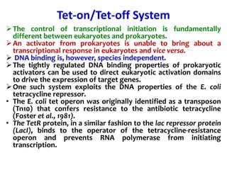 Tet-on/Tet-off System
The control of transcriptional initiation is fundamentally
different between eukaryotes and prokaryotes.
An activator from prokaryotes is unable to bring about a
transcriptional response in eukaryotes and vice versa.
 DNA binding is, however, species independent.
The tightly regulated DNA binding properties of prokaryotic
activators can be used to direct eukaryotic activation domains
to drive the expression of target genes.
One such system exploits the DNA properties of the E. coli
tetracycline repressor.
• The E. coli tet operon was originally identified as a transposon
(Tn10) that confers resistance to the antibiotic tetracycline
(Foster et al., 1981).
• The TetR protein, in a similar fashion to the lac repressor protein
(LacI), binds to the operator of the tetracycline-resistance
operon and prevents RNA polymerase from initiating
transcription.
 