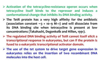  Activation of the tetracycline-resistance operon occurs when
tetracycline itself binds to the repressor and induces a
conformational change that inhibits its DNA binding activity.
 The TetR protein has a very high affinity for the antibiotic
(association constant ∼3 × 10−9 M−1) and will dissociate from
its DNA binding site when tetracycline is present at low
concentrations (Takahashi, Degenkolb and Hillen, 1991).
 The regulated DNA binding activity of TetR cannot itself elicit a
transcriptional response in eukaryotes, but can if the protein is
fused to a eukaryotic transcriptional activator domain.
 The use of the tet system to drive target gene expression in
eukaryotes relies on the insertion of two recombinant DNA
molecules into the host cell.
 