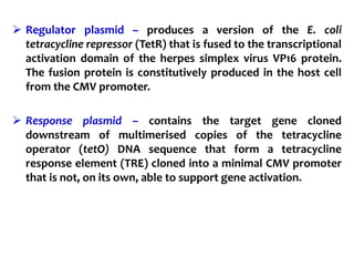  Regulator plasmid – produces a version of the E. coli
tetracycline repressor (TetR) that is fused to the transcriptional
activation domain of the herpes simplex virus VP16 protein.
The fusion protein is constitutively produced in the host cell
from the CMV promoter.
 Response plasmid – contains the target gene cloned
downstream of multimerised copies of the tetracycline
operator (tetO) DNA sequence that form a tetracycline
response element (TRE) cloned into a minimal CMV promoter
that is not, on its own, able to support gene activation.
 