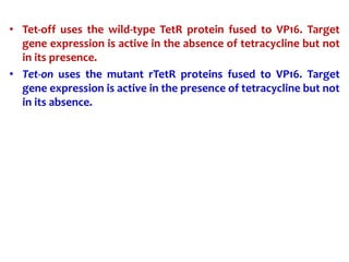 • Tet-off uses the wild-type TetR protein fused to VP16. Target
gene expression is active in the absence of tetracycline but not
in its presence.
• Tet-on uses the mutant rTetR proteins fused to VP16. Target
gene expression is active in the presence of tetracycline but not
in its absence.
 
