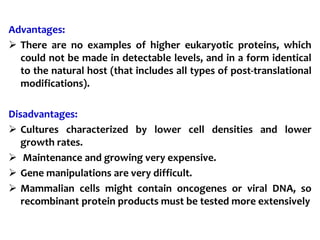 Advantages:
 There are no examples of higher eukaryotic proteins, which
could not be made in detectable levels, and in a form identical
to the natural host (that includes all types of post-translational
modifications).
Disadvantages:
 Cultures characterized by lower cell densities and lower
growth rates.
 Maintenance and growing very expensive.
 Gene manipulations are very difficult.
 Mammalian cells might contain oncogenes or viral DNA, so
recombinant protein products must be tested more extensively
 