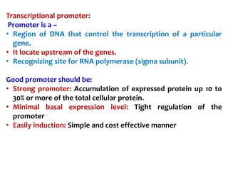 Transcriptional promoter:
Promoter is a –
• Region of DNA that control the transcription of a particular
gene.
• It locate upstream of the genes.
• Recognizing site for RNA polymerase (sigma subunit).
Good promoter should be:
• Strong promoter: Accumulation of expressed protein up 10 to
30% or more of the total cellular protein.
• Minimal basal expression level: Tight regulation of the
promoter
• Easily induction: Simple and cost effective manner
 