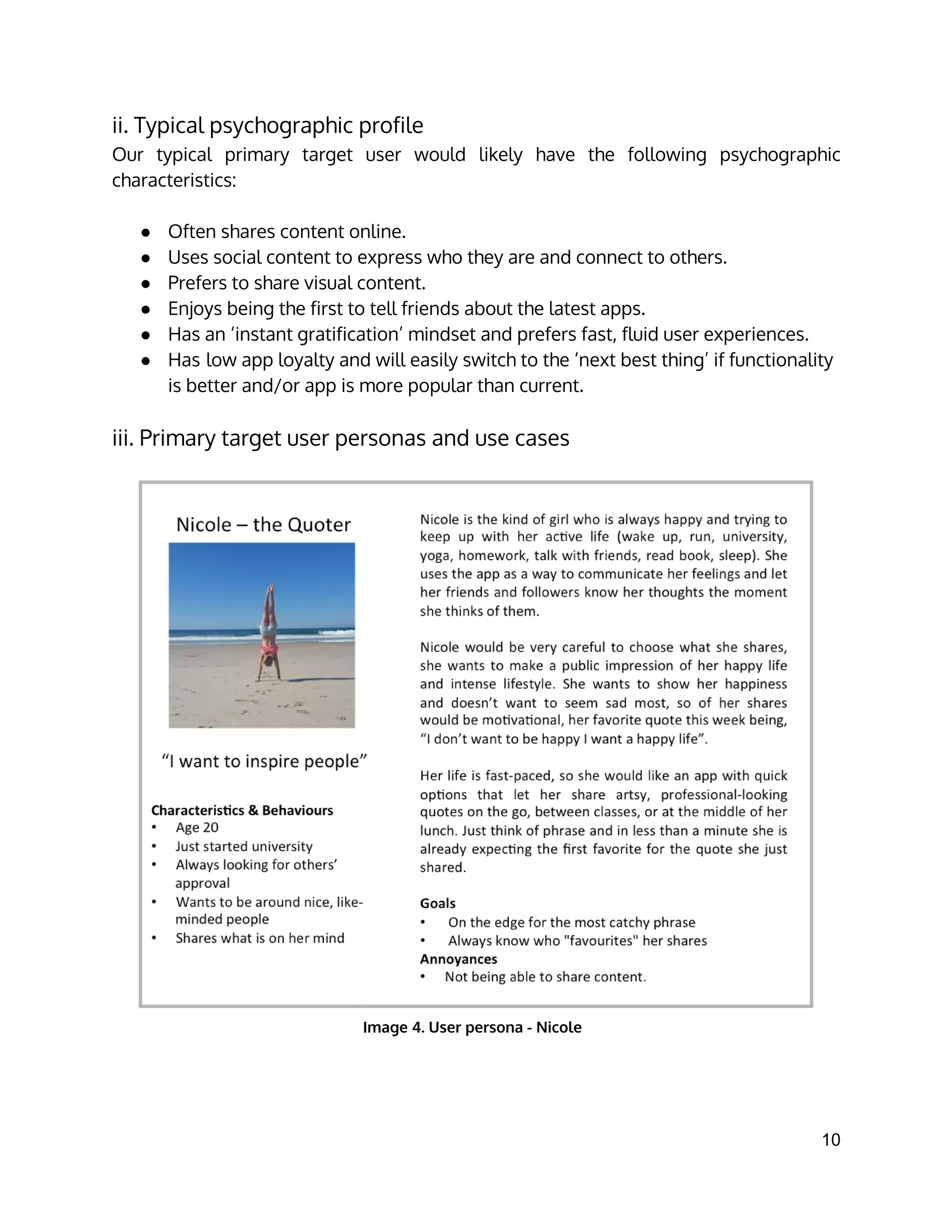 ii. Typical psychographic profile
Our typical primary target user would likely have the following psychographic
characteristics:
● Often shares content online.
● Uses social content to express who they are and connect to others.
● Prefers to share visual content.
● Enjoys being the first to tell friends about the latest apps.
● Has an ‘instant gratification’ mindset and prefers fast, fluid user experiences.
● Has low app loyalty and will easily switch to the ‘next best thing’ if functionality
is better and/or app is more popular than current.
iii. Primary target user personas and use cases
 
Image 4. User persona - Nicole
10 
 