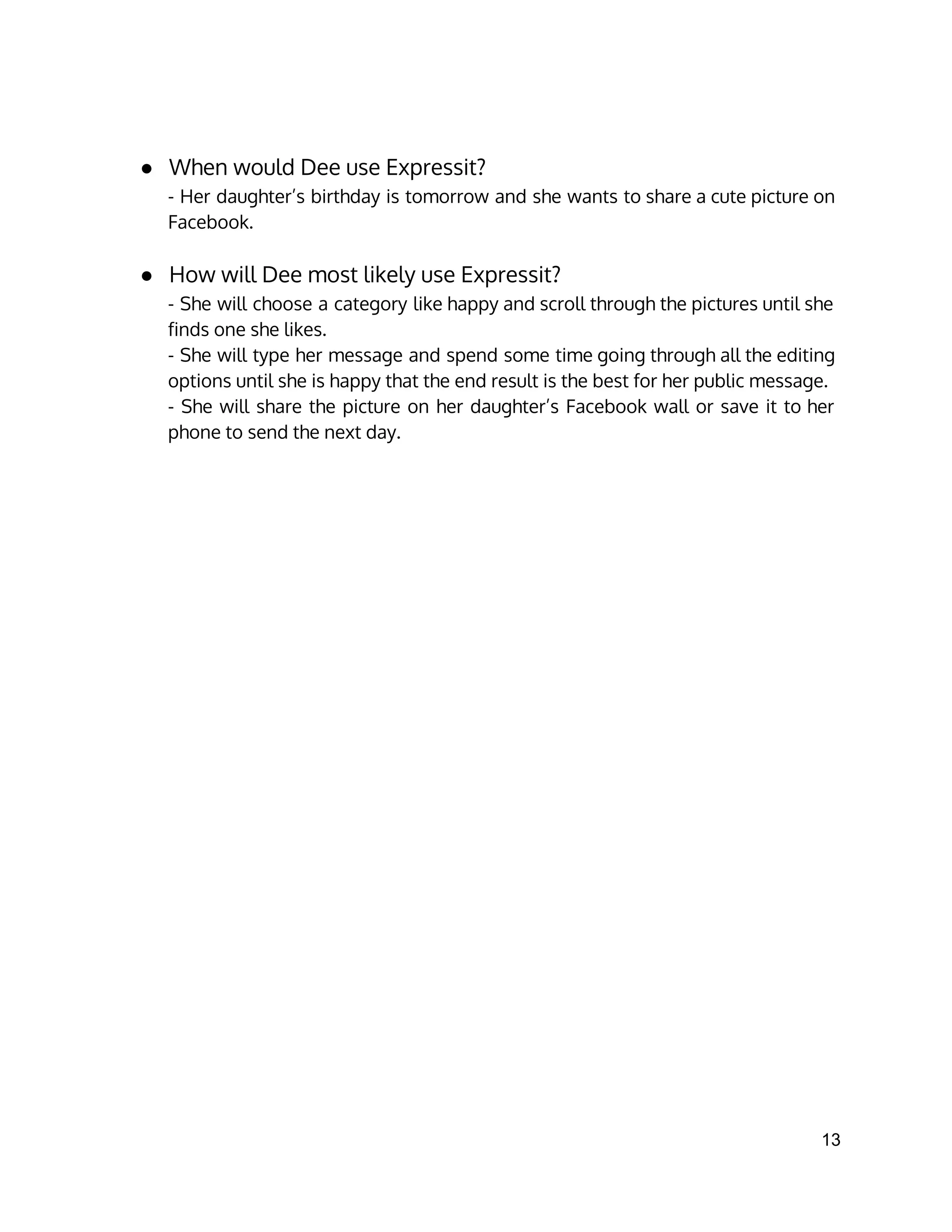● When would Dee use Expressit?
- Her daughter’s birthday is tomorrow and she wants to share a cute picture on
Facebook.
● How will Dee most likely use Expressit?
- She will choose a category like happy and scroll through the pictures until she
finds one she likes.
- She will type her message and spend some time going through all the editing
options until she is happy that the end result is the best for her public message.
- She will share the picture on her daughter’s Facebook wall or save it to her
phone to send the next day.
13 
 