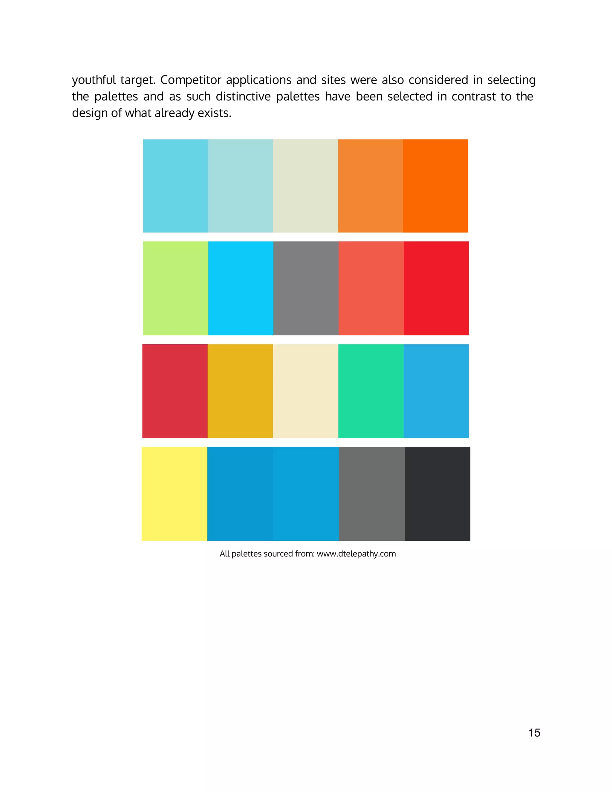 youthful target. Competitor applications and sites were also considered in selecting
the palettes and as such distinctive palettes have been selected in contrast to the
design of what already exists.
All palettes sourced from: www.dtelepathy.com 
15 
 