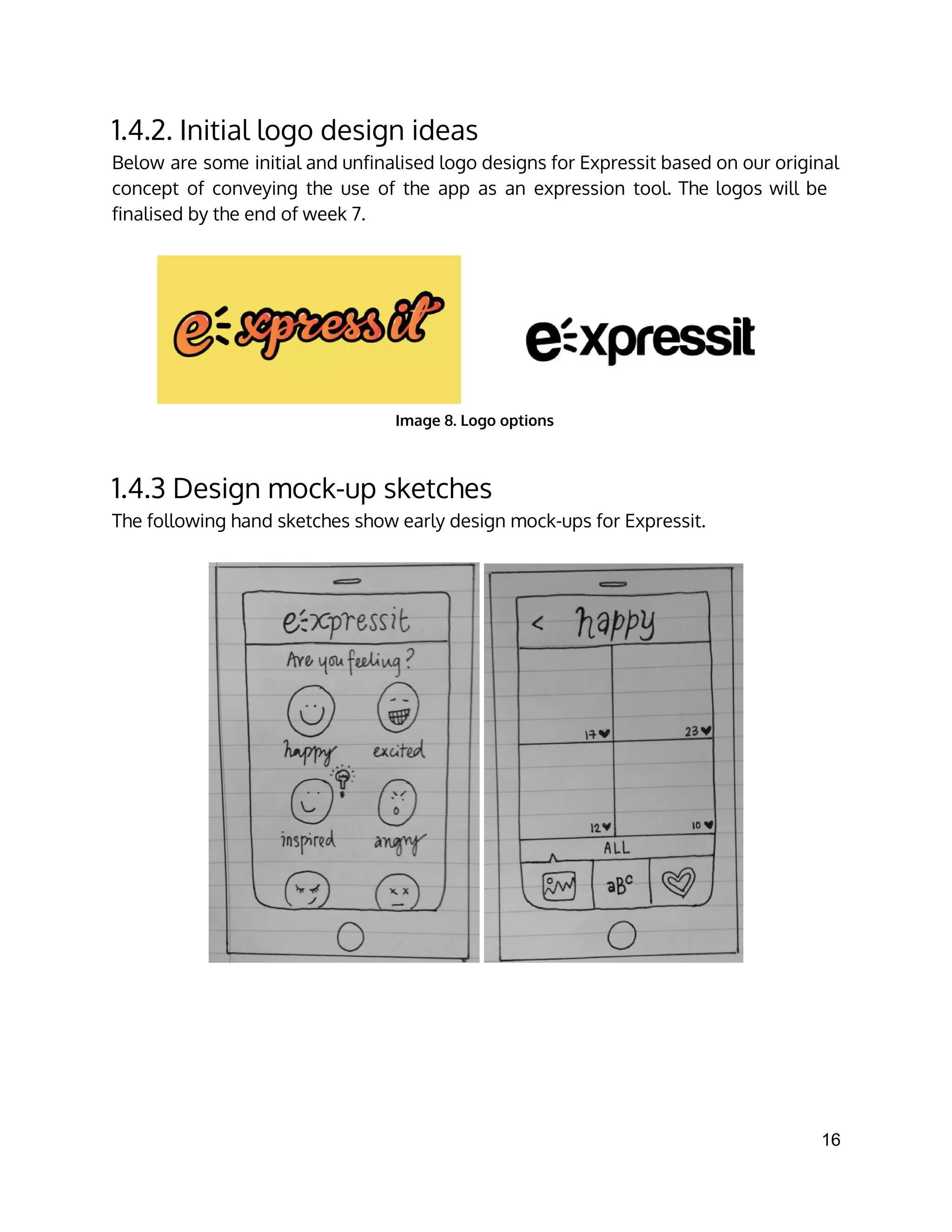 1.4.2. Initial logo design ideas
Below are some initial and unfinalised logo designs for Expressit based on our original
concept of conveying the use of the app as an expression tool. The logos will be
finalised by the end of week 7.
Image 8. Logo options
1.4.3 Design mock-up sketches
The following hand sketches show early design mock-ups for Expressit.
16 
 