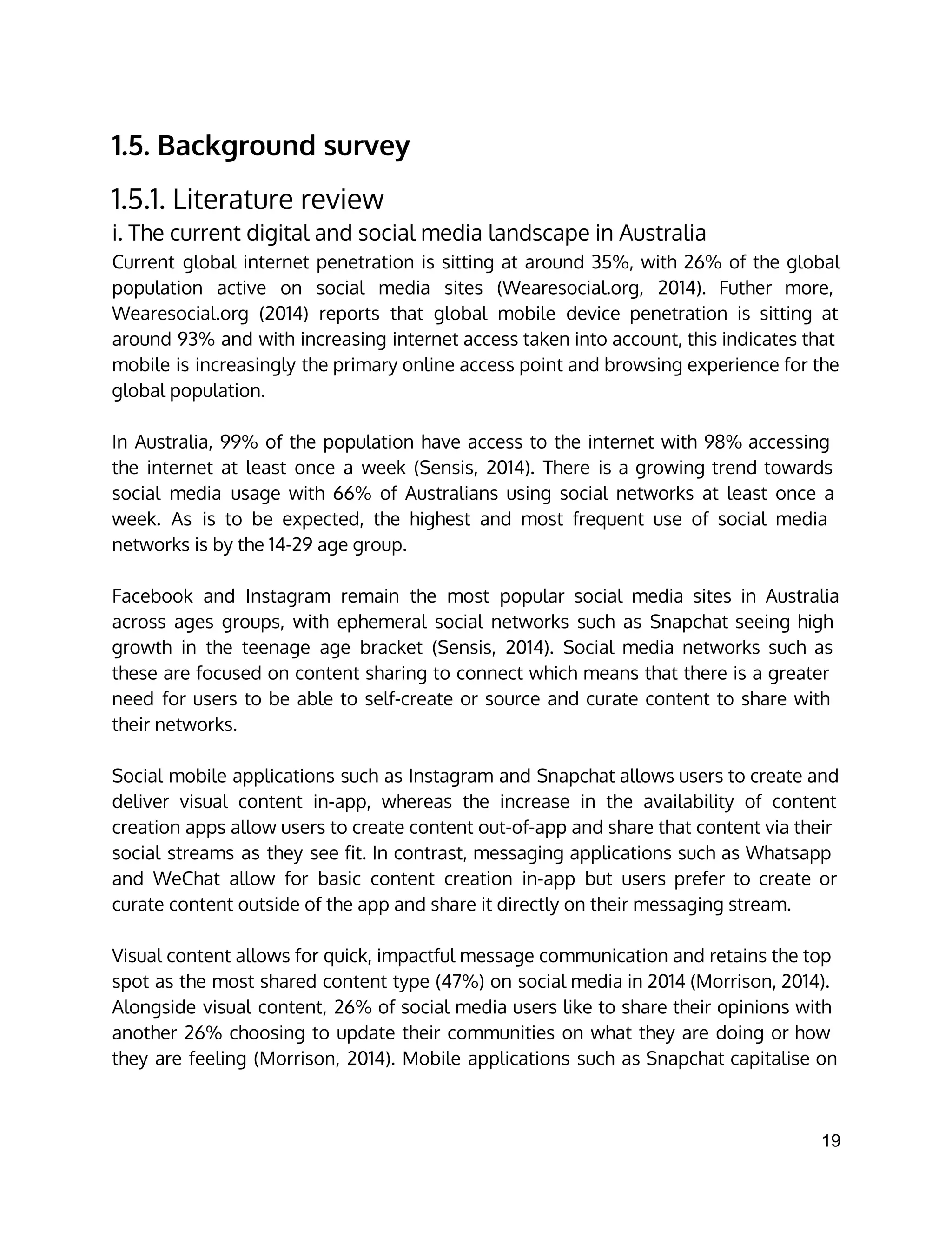 1.5. Background survey
1.5.1. Literature review
i. The current digital and social media landscape in Australia
Current global internet penetration is sitting at around 35%, with 26% of the global
population active on social media sites (Wearesocial.org, 2014). Futher more,
Wearesocial.org (2014) reports that global mobile device penetration is sitting at
around 93% and with increasing internet access taken into account, this indicates that
mobile is increasingly the primary online access point and browsing experience for the
global population.
In Australia, 99% of the population have access to the internet with 98% accessing
the internet at least once a week (Sensis, 2014). There is a growing trend towards
social media usage with 66% of Australians using social networks at least once a
week. As is to be expected, the highest and most frequent use of social media
networks is by the 14-29 age group.
Facebook and Instagram remain the most popular social media sites in Australia
across ages groups, with ephemeral social networks such as Snapchat seeing high
growth in the teenage age bracket (Sensis, 2014). Social media networks such as
these are focused on content sharing to connect which means that there is a greater
need for users to be able to self-create or source and curate content to share with
their networks.
Social mobile applications such as Instagram and Snapchat allows users to create and
deliver visual content in-app, whereas the increase in the availability of content
creation apps allow users to create content out-of-app and share that content via their
social streams as they see fit. In contrast, messaging applications such as Whatsapp
and WeChat allow for basic content creation in-app but users prefer to create or
curate content outside of the app and share it directly on their messaging stream.
Visual content allows for quick, impactful message communication and retains the top
spot as the most shared content type (47%) on social media in 2014 (Morrison, 2014).
Alongside visual content, 26% of social media users like to share their opinions with
another 26% choosing to update their communities on what they are doing or how
they are feeling (Morrison, 2014). Mobile applications such as Snapchat capitalise on
19 
 