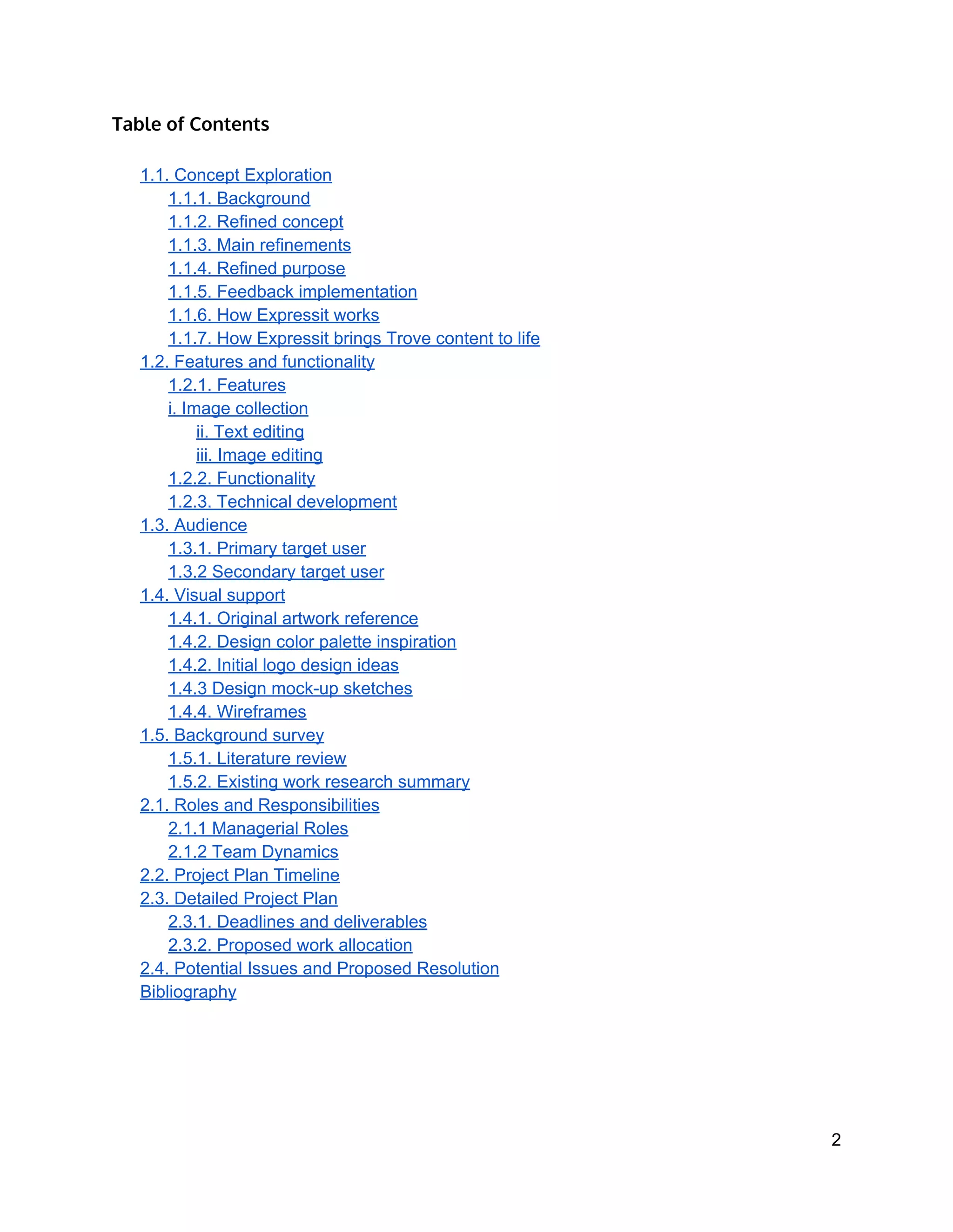 Table of Contents
1.1. Concept Exploration 
1.1.1. Background 
1.1.2. Refined concept 
1.1.3. Main refinements 
1.1.4. Refined purpose 
1.1.5. Feedback implementation 
1.1.6. How Expressit works 
1.1.7. How Expressit brings Trove content to life 
1.2. Features and functionality 
1.2.1. Features 
i. Image collection 
ii. Text editing 
iii. Image editing 
1.2.2. Functionality 
1.2.3. Technical development 
1.3. Audience 
1.3.1. Primary target user 
1.3.2 Secondary target user 
1.4. Visual support 
1.4.1. Original artwork reference 
1.4.2. Design color palette inspiration 
1.4.2. Initial logo design ideas 
1.4.3 Design mock­up sketches 
1.4.4. Wireframes 
1.5. Background survey 
1.5.1. Literature review 
1.5.2. Existing work research summary 
2.1. Roles and Responsibilities 
2.1.1 Managerial Roles 
2.1.2 Team Dynamics 
2.2. Project Plan Timeline 
2.3. Detailed Project Plan 
2.3.1. Deadlines and deliverables 
2.3.2. Proposed work allocation 
2.4. Potential Issues and Proposed Resolution 
Bibliography 
2 
 