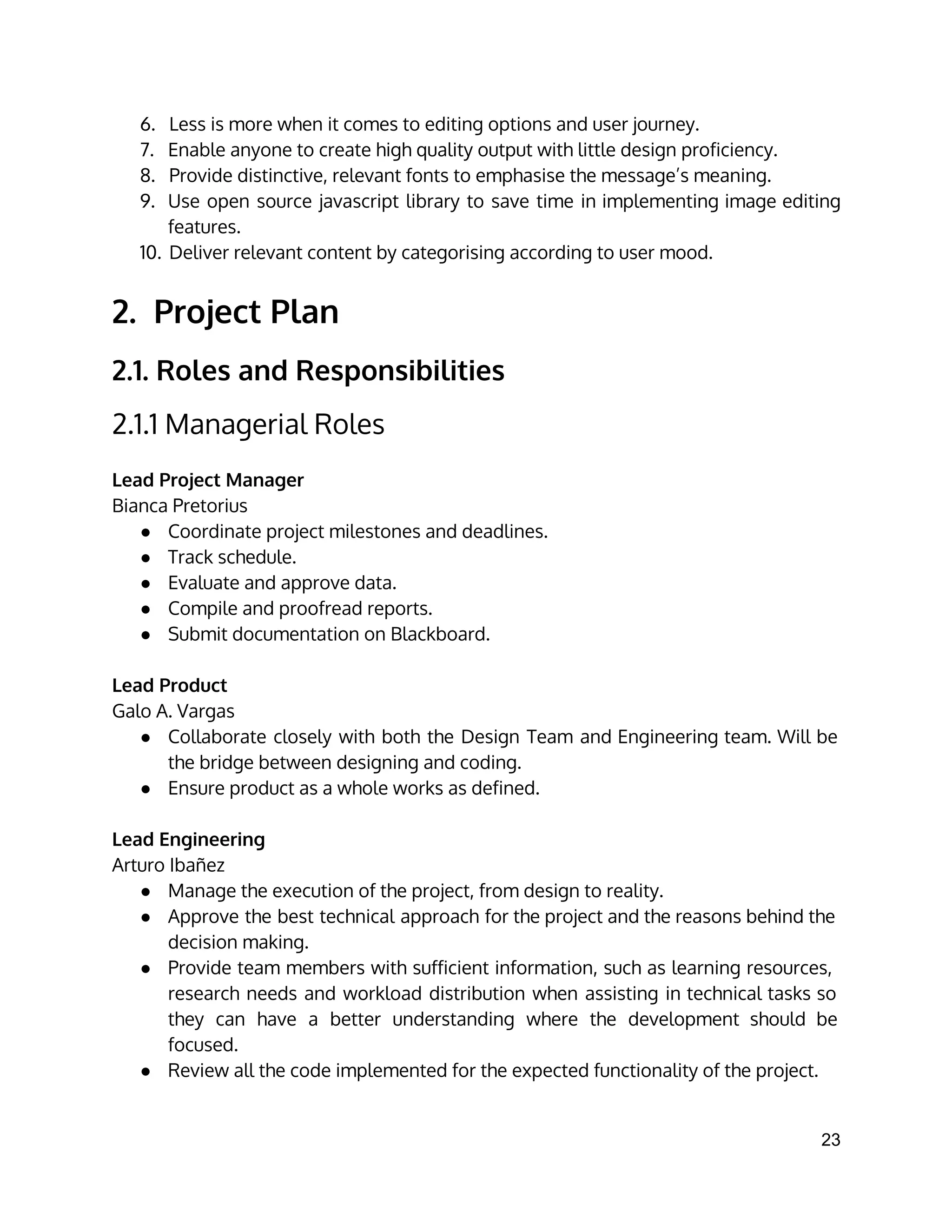 6. Less is more when it comes to editing options and user journey.
7. Enable anyone to create high quality output with little design proficiency.
8. Provide distinctive, relevant fonts to emphasise the message’s meaning.
9. Use open source javascript library to save time in implementing image editing
features.
10. Deliver relevant content by categorising according to user mood.
2. Project Plan
2.1. Roles and Responsibilities
2.1.1 Managerial Roles
 
Lead Project Manager
Bianca Pretorius
● Coordinate project milestones and deadlines.
● Track schedule.
● Evaluate and approve data.
● Compile and proofread reports.
● Submit documentation on Blackboard.
Lead Product
Galo A. Vargas
● Collaborate closely with both the Design Team and Engineering team. Will be
the bridge between designing and coding.
● Ensure product as a whole works as defined.
Lead Engineering
Arturo Ibañez
● Manage the execution of the project, from design to reality.
● Approve the best technical approach for the project and the reasons behind the
decision making.
● Provide team members with sufficient information, such as learning resources,
research needs and workload distribution when assisting in technical tasks so
they can have a better understanding where the development should be
focused.
● Review all the code implemented for the expected functionality of the project.
23 
 