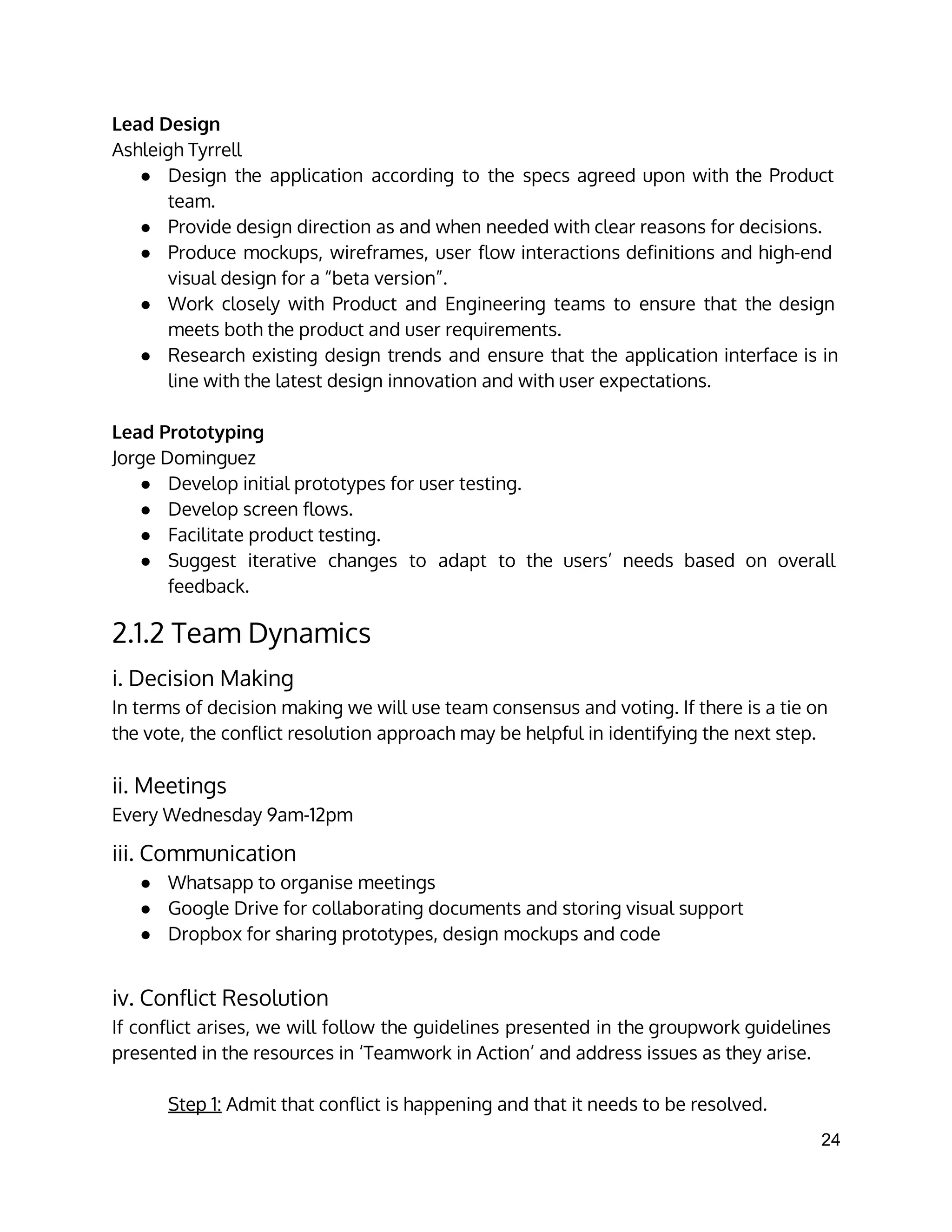 Lead Design
Ashleigh Tyrrell
● Design the application according to the specs agreed upon with the Product
team.
● Provide design direction as and when needed with clear reasons for decisions.
● Produce mockups, wireframes, user flow interactions definitions and high-end
visual design for a “beta version”.
● Work closely with Product and Engineering teams to ensure that the design
meets both the product and user requirements.
● Research existing design trends and ensure that the application interface is in
line with the latest design innovation and with user expectations.
Lead Prototyping
Jorge Dominguez
● Develop initial prototypes for user testing.
● Develop screen flows.
● Facilitate product testing.
● Suggest iterative changes to adapt to the users’ needs based on overall
feedback.
2.1.2 Team Dynamics
i. Decision Making
In terms of decision making we will use team consensus and voting. If there is a tie on
the vote, the conflict resolution approach may be helpful in identifying the next step.
ii. Meetings
Every Wednesday 9am-12pm
iii. Communication
● Whatsapp to organise meetings
● Google Drive for collaborating documents and storing visual support
● Dropbox for sharing prototypes, design mockups and code
iv. Conflict Resolution
If conflict arises, we will follow the guidelines presented in the groupwork guidelines
presented in the resources in ‘Teamwork in Action’ and address issues as they arise.
Step 1: Admit that conflict is happening and that it needs to be resolved.
24 
 