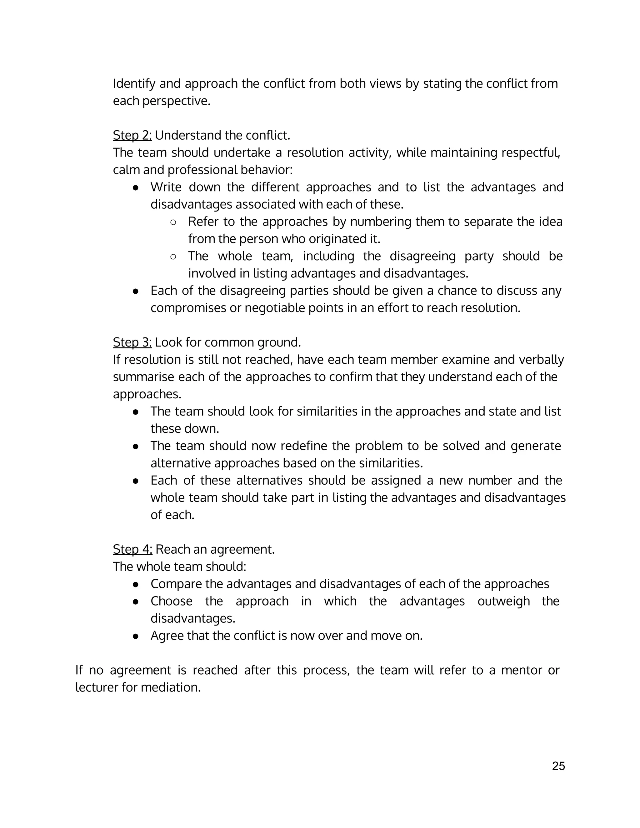 Identify and approach the conflict from both views by stating the conflict from
each perspective.
Step 2: Understand the conflict.
The team should undertake a resolution activity, while maintaining respectful,
calm and professional behavior:
● Write down the different approaches and to list the advantages and
disadvantages associated with each of these.
○ Refer to the approaches by numbering them to separate the idea
from the person who originated it.
○ The whole team, including the disagreeing party should be
involved in listing advantages and disadvantages.
● Each of the disagreeing parties should be given a chance to discuss any
compromises or negotiable points in an effort to reach resolution.
Step 3: Look for common ground.
If resolution is still not reached, have each team member examine and verbally
summarise each of the approaches to confirm that they understand each of the
approaches.
● The team should look for similarities in the approaches and state and list
these down.
● The team should now redefine the problem to be solved and generate
alternative approaches based on the similarities.
● Each of these alternatives should be assigned a new number and the
whole team should take part in listing the advantages and disadvantages
of each.
Step 4: Reach an agreement.
The whole team should:
● Compare the advantages and disadvantages of each of the approaches
● Choose the approach in which the advantages outweigh the
disadvantages.
● Agree that the conflict is now over and move on.
If no agreement is reached after this process, the team will refer to a mentor or
lecturer for mediation.
25 
 