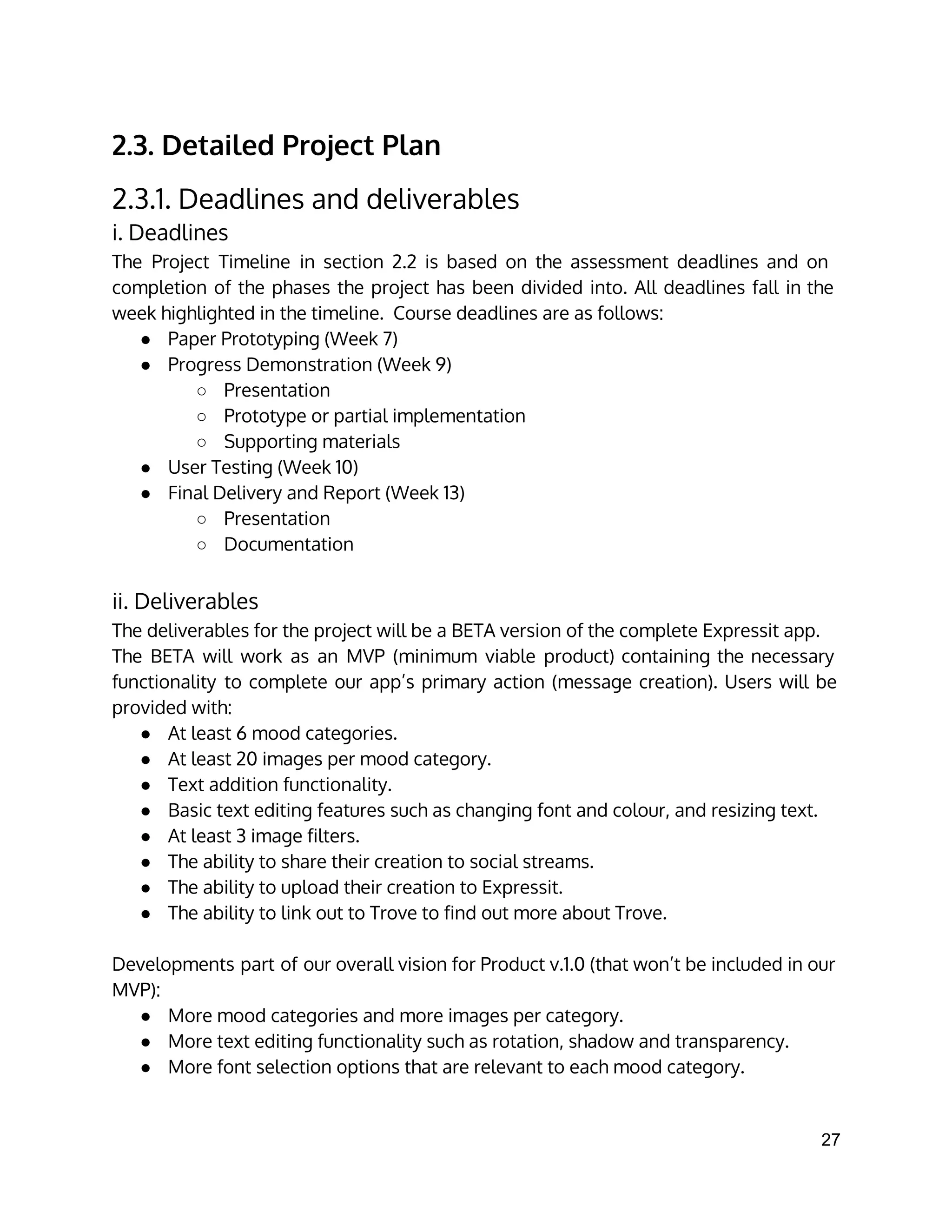 2.3. Detailed Project Plan
2.3.1. Deadlines and deliverables
i. Deadlines
The Project Timeline in section 2.2 is based on the assessment deadlines and on
completion of the phases the project has been divided into. All deadlines fall in the
week highlighted in the timeline. Course deadlines are as follows:
● Paper Prototyping (Week 7)
● Progress Demonstration (Week 9)
○ Presentation
○ Prototype or partial implementation
○ Supporting materials
● User Testing (Week 10)
● Final Delivery and Report (Week 13)
○ Presentation
○ Documentation
ii. Deliverables
The deliverables for the project will be a BETA version of the complete Expressit app.
The BETA will work as an MVP (minimum viable product) containing the necessary
functionality to complete our app’s primary action (message creation). Users will be
provided with:
● At least 6 mood categories.
● At least 20 images per mood category.
● Text addition functionality.
● Basic text editing features such as changing font and colour, and resizing text.
● At least 3 image filters.
● The ability to share their creation to social streams.
● The ability to upload their creation to Expressit.
● The ability to link out to Trove to find out more about Trove.
Developments part of our overall vision for Product v.1.0 (that won’t be included in our
MVP):
● More mood categories and more images per category.
● More text editing functionality such as rotation, shadow and transparency.
● More font selection options that are relevant to each mood category.
27 
 