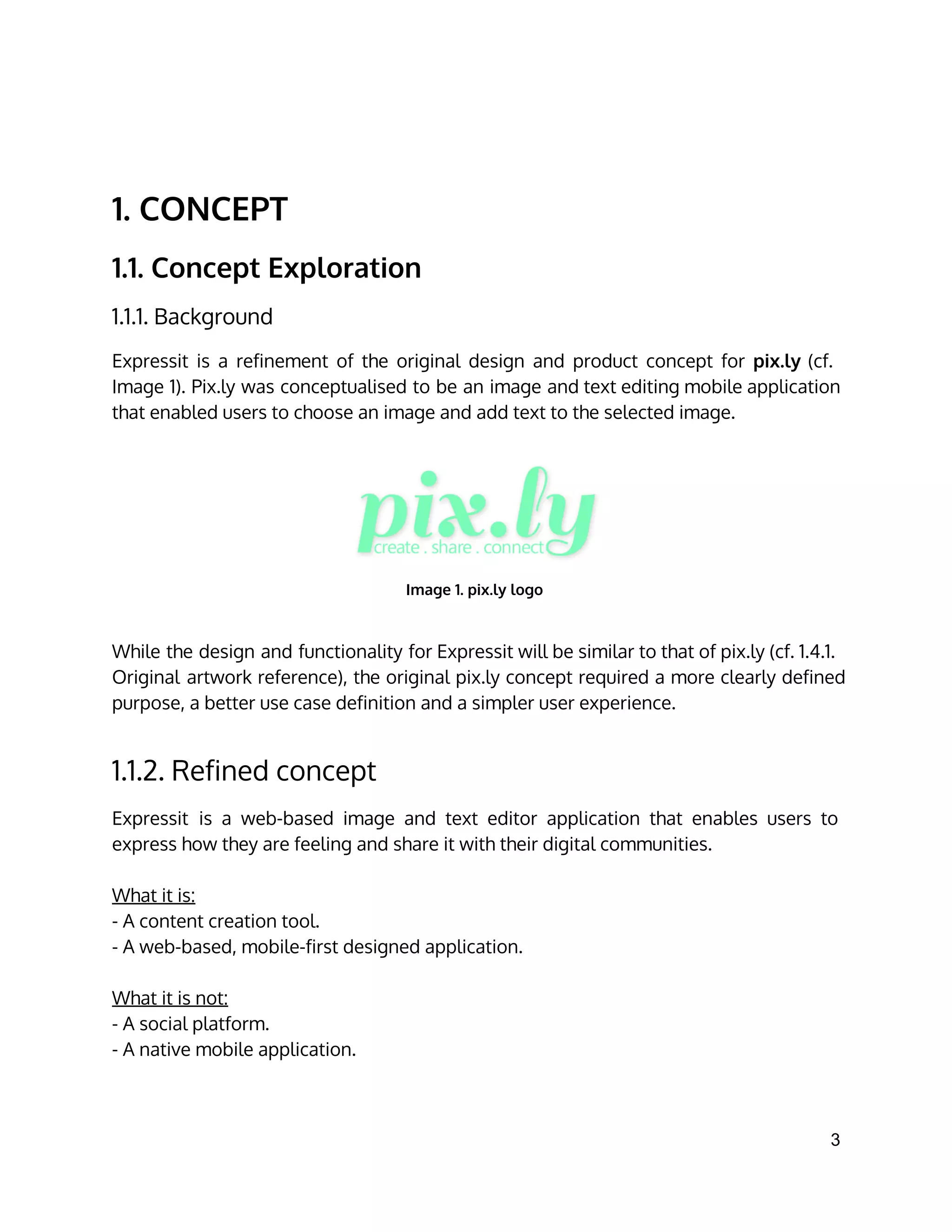 1. CONCEPT
1.1. Concept Exploration
1.1.1. Background
Expressit is a refinement of the original design and product concept for pix.ly (cf.
Image 1). Pix.ly was conceptualised to be an image and text editing mobile application
that enabled users to choose an image and add text to the selected image.
Image 1. pix.ly logo
While the design and functionality for Expressit will be similar to that of pix.ly (cf. 1.4.1.
Original artwork reference), the original pix.ly concept required a more clearly defined
purpose, a better use case definition and a simpler user experience.
1.1.2. Refined concept
Expressit is a web-based image and text editor application that enables users to
express how they are feeling and share it with their digital communities.
What it is:
- A content creation tool.
- A web-based, mobile-first designed application.
What it is not:
- A social platform.
- A native mobile application.
3 
 