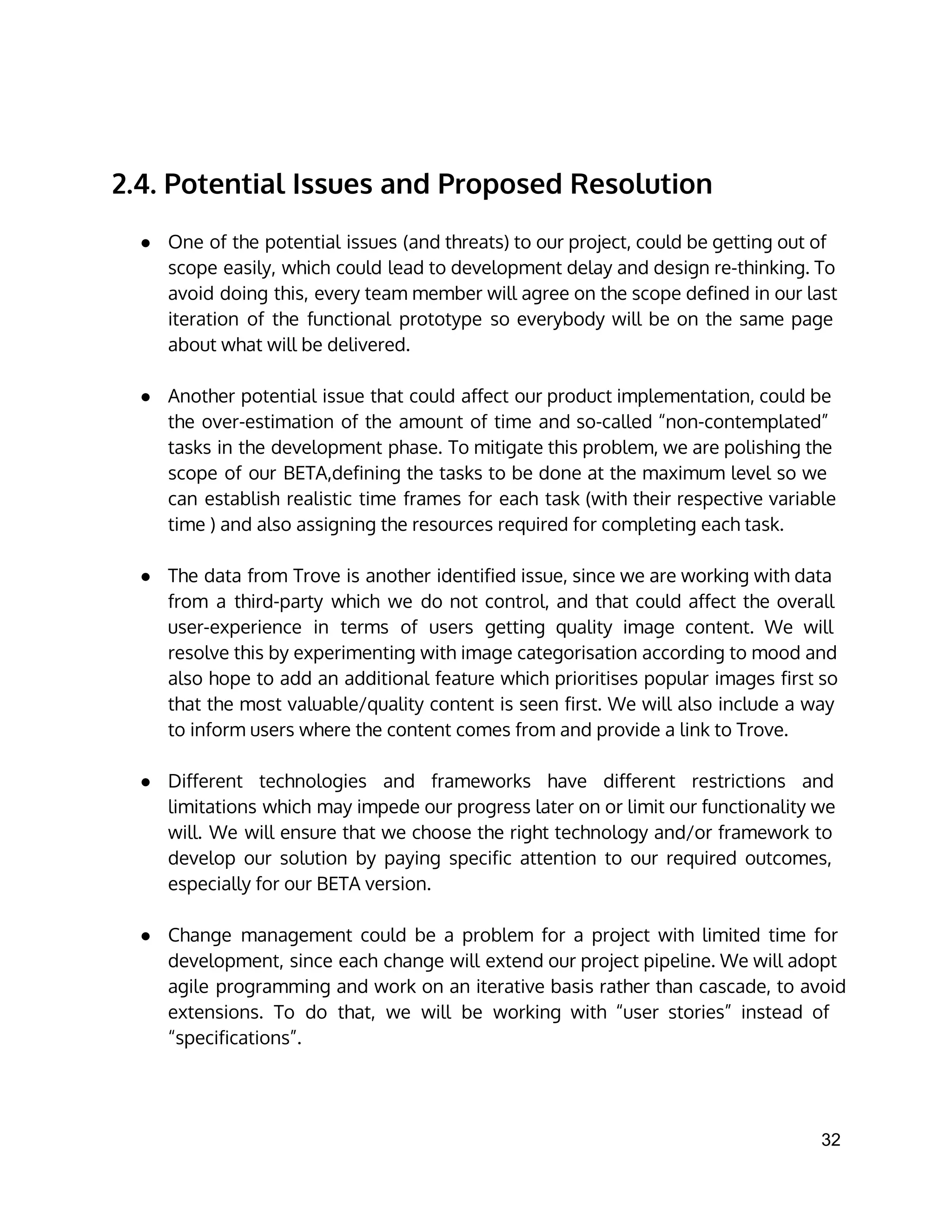 2.4. Potential Issues and Proposed Resolution
● One of the potential issues (and threats) to our project, could be getting out of
scope easily, which could lead to development delay and design re-thinking. To
avoid doing this, every team member will agree on the scope defined in our last
iteration of the functional prototype so everybody will be on the same page
about what will be delivered.
● Another potential issue that could affect our product implementation, could be
the over-estimation of the amount of time and so-called “non-contemplated”
tasks in the development phase. To mitigate this problem, we are polishing the
scope of our BETA,defining the tasks to be done at the maximum level so we
can establish realistic time frames for each task (with their respective variable
time ) and also assigning the resources required for completing each task.
● The data from Trove is another identified issue, since we are working with data
from a third-party which we do not control, and that could affect the overall
user-experience in terms of users getting quality image content. We will
resolve this by experimenting with image categorisation according to mood and
also hope to add an additional feature which prioritises popular images first so
that the most valuable/quality content is seen first. We will also include a way
to inform users where the content comes from and provide a link to Trove.
● Different technologies and frameworks have different restrictions and
limitations which may impede our progress later on or limit our functionality we
will. We will ensure that we choose the right technology and/or framework to
develop our solution by paying specific attention to our required outcomes,
especially for our BETA version.
● Change management could be a problem for a project with limited time for
development, since each change will extend our project pipeline. We will adopt
agile programming and work on an iterative basis rather than cascade, to avoid
extensions. To do that, we will be working with “user stories” instead of
“specifications”.
32 
 
