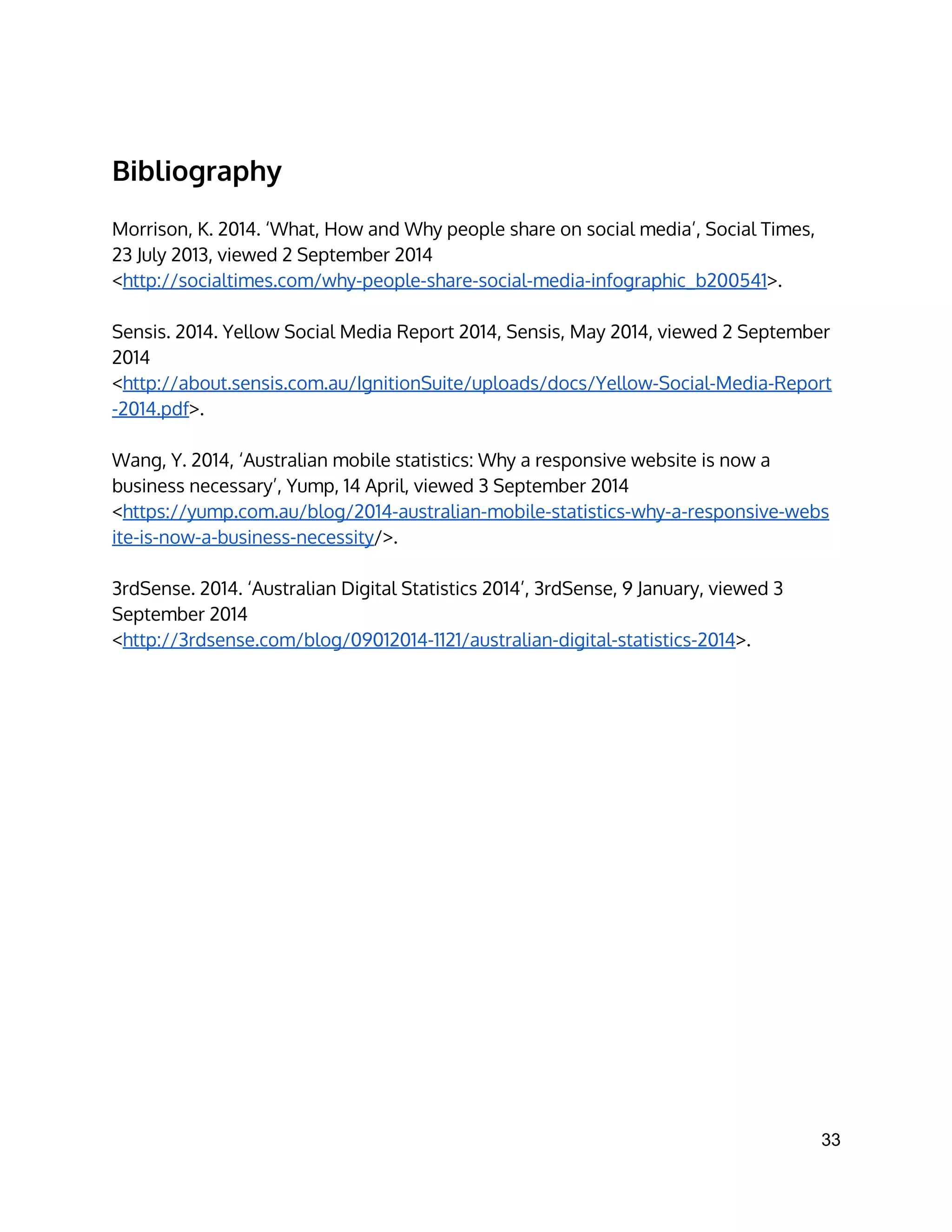 Bibliography
Morrison, K. 2014. ‘What, How and Why people share on social media’, Social Times,
23 July 2013, viewed 2 September 2014
<http://socialtimes.com/why-people-share-social-media-infographic_b200541>.
Sensis. 2014. Yellow Social Media Report 2014, Sensis, May 2014, viewed 2 September
2014
<http://about.sensis.com.au/IgnitionSuite/uploads/docs/Yellow-Social-Media-Report
-2014.pdf>.
Wang, Y. 2014, ‘Australian mobile statistics: Why a responsive website is now a
business necessary’, Yump, 14 April, viewed 3 September 2014
<https://yump.com.au/blog/2014-australian-mobile-statistics-why-a-responsive-webs
ite-is-now-a-business-necessity/>.
3rdSense. 2014. ‘Australian Digital Statistics 2014’, 3rdSense, 9 January, viewed 3
September 2014
<http://3rdsense.com/blog/09012014-1121/australian-digital-statistics-2014>.
33 
 