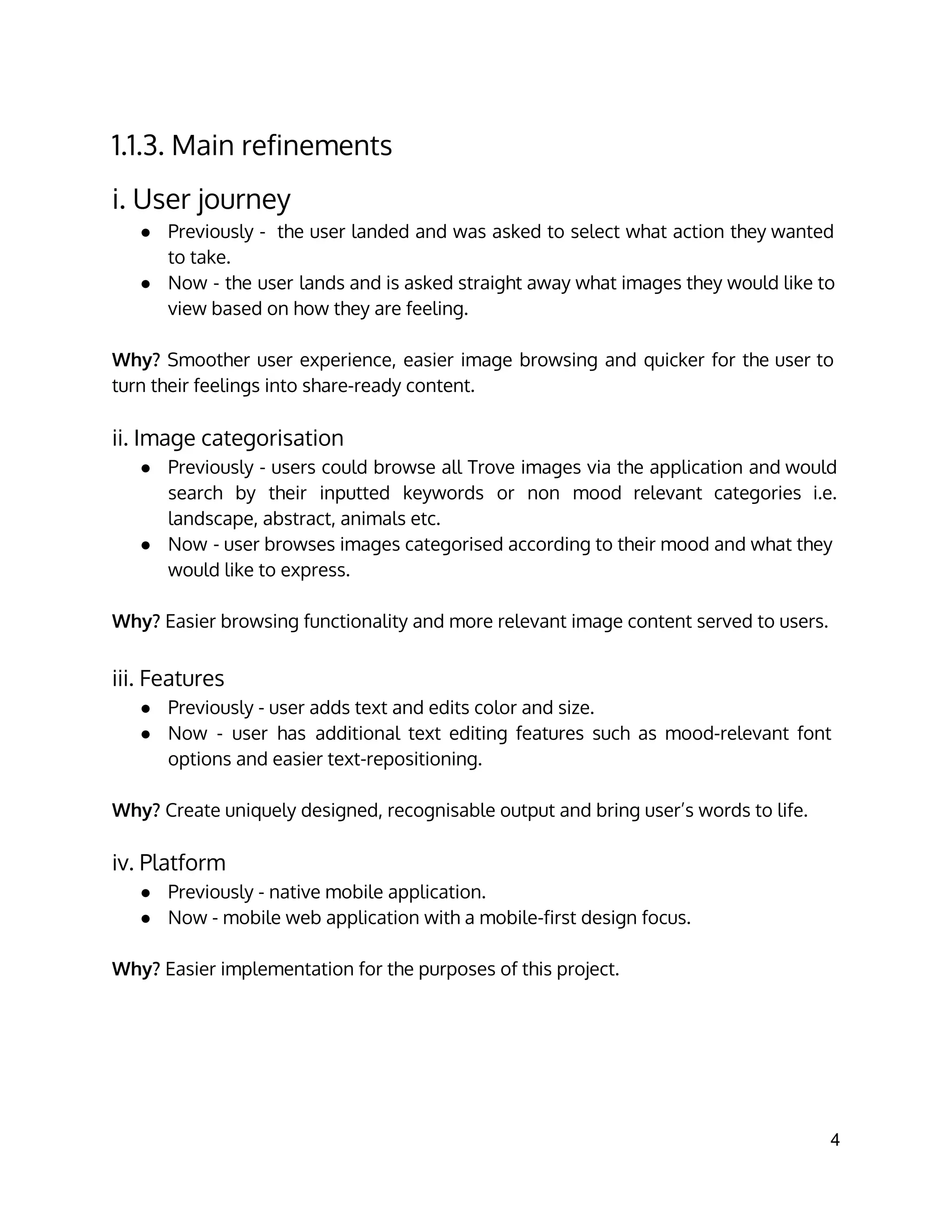 1.1.3. Main refinements
i. User journey
● Previously - the user landed and was asked to select what action they wanted
to take.
● Now - the user lands and is asked straight away what images they would like to
view based on how they are feeling.
Why? Smoother user experience, easier image browsing and quicker for the user to
turn their feelings into share-ready content.
ii. Image categorisation
● Previously - users could browse all Trove images via the application and would
search by their inputted keywords or non mood relevant categories i.e.
landscape, abstract, animals etc.
● Now - user browses images categorised according to their mood and what they
would like to express.
Why? Easier browsing functionality and more relevant image content served to users.
iii. Features
● Previously - user adds text and edits color and size.
● Now - user has additional text editing features such as mood-relevant font
options and easier text-repositioning.
Why? Create uniquely designed, recognisable output and bring user’s words to life.
iv. Platform
● Previously - native mobile application.
● Now - mobile web application with a mobile-first design focus.
Why? Easier implementation for the purposes of this project.
4 
 