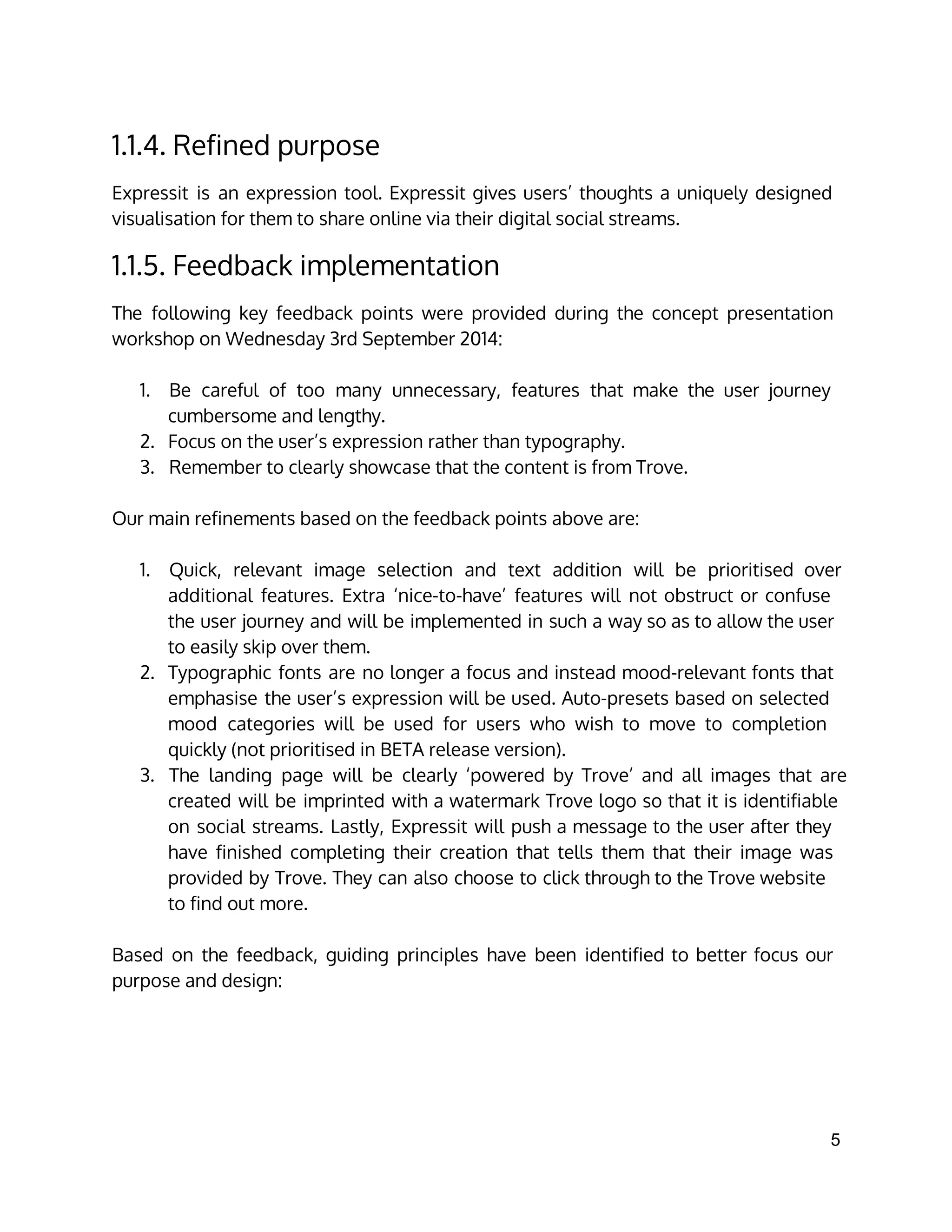 1.1.4. Refined purpose
Expressit is an expression tool. Expressit gives users’ thoughts a uniquely designed
visualisation for them to share online via their digital social streams.
1.1.5. Feedback implementation
The following key feedback points were provided during the concept presentation
workshop on Wednesday 3rd September 2014:
1. Be careful of too many unnecessary, features that make the user journey
cumbersome and lengthy.
2. Focus on the user’s expression rather than typography.
3. Remember to clearly showcase that the content is from Trove.
Our main refinements based on the feedback points above are:
1. Quick, relevant image selection and text addition will be prioritised over
additional features. Extra ‘nice-to-have’ features will not obstruct or confuse
the user journey and will be implemented in such a way so as to allow the user
to easily skip over them.
2. Typographic fonts are no longer a focus and instead mood-relevant fonts that
emphasise the user’s expression will be used. Auto-presets based on selected
mood categories will be used for users who wish to move to completion
quickly (not prioritised in BETA release version).
3. The landing page will be clearly ‘powered by Trove’ and all images that are
created will be imprinted with a watermark Trove logo so that it is identifiable
on social streams. Lastly, Expressit will push a message to the user after they
have finished completing their creation that tells them that their image was
provided by Trove. They can also choose to click through to the Trove website
to find out more.
Based on the feedback, guiding principles have been identified to better focus our
purpose and design:
5 
 